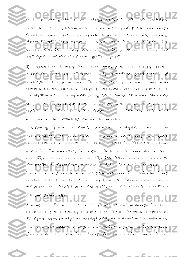 Saud   uyi   kontingentini   saqlab   qolishga   majbur   bo‘ladi.   arab   koalitsiyasi
qo'shinlarining doimiy asosda bo'lishi, bu neft narxining pastligi sharoitida Saudiya
Arabistoni   uchun   qo'shimcha   byudjet   xarajatlarini,   shuningdek,   imidjdagi
qiyinchiliklarni   keltirib   chiqaradi.   Xususan,   Inson   huquqlari   bo‘yicha   Oliy
komissari Zayd Raad al Husayn vakili bo‘lgan Birlashgan Millatlar Tashkiloti arab
koalitsiyasini tinch aholini nishonga olganlikda aybladi.
2)   Husiylarning   Shimoliy   Yamanning   mahalliy   aholisini   haqiqiy   qo'llab-
quvvatlashi.   “Umid   qaytishi”   doirasida   hutiy   isyonchilarga   qarshi   quruqlikdagi
operatsiya   boshlangandan   beri   Yaman   aholisining   bir   qator   hududlarida
hamdardliklari aniq belgilandi. Hodiyni qo‘llab-quvvatlovchi qurolli kuchlar sobiq
Janubiy Yaman hududini qiyinchiliksiz egallab oldilar, shu bilan birga, bir qancha
keng ko‘lamli hujumlar uyushtirilganiga qaramay, hutiylarni mamlakat shimolidan
haydab   chiqara   olmadilar.   Mojaro   davom   etdi.   Bu   holat   isyonchilar   aholi
tomonidan qo‘llab-quvvatlanayotganidan dalolat beradi.
Husiylarning   yuqori   safarbarlik   zahiralari,   shuningdek,   Eron   Islom
Respublikasining   qo llab-quvvatlashi   Husiylarning   tashqi   bosqinlarga   qarshiʻ
turishi asosan ulardagi muhim inson resurslari bilan bog liq. Yaqin Sharq instituti	
ʻ
prezidenti   E.Ya.   Satanovskiy   ta'kidlaydi:   "Yaman   aholisi   haddan   tashqari   ko'p:
uning 22,9 million aholisi bor, ularning 43,9 foizi 15 yoshgacha bo'lgan bolalar va
o'smirlardir". Bundan tashqari, mamlakat ichida juda ko'p qurol-aslaha mavjud va
Yaman   noqonuniy   qurollar   uchun   eng   yirik   bozorlardan   biri   hisoblanadi,   Hutiy
harakatiga   instruktorlar   ko'rinishida   harbiy   yordam   va   Hizbulloh   kanallari   orqali
moliyalash Eronni boshladi  va Saudiya Arabistonini  talab qilmoqda. uning Yaqin
Sharqdagi yetakchiligi.
Shunday   qilib,   Yaman   inqirozi   oqimining   hozirgi   sharoitida   Saudiya   Arabistoni
boshchiligidagi   arab   koalitsiyasi   kuchlarining   g‘alabasi   Yamanda   barqarorlikni
tiklashga va siyosiy partiyalar o‘rtasidagi ziddiyatga barham berishga qodir emas.
Bu,   birinchi   navbatda,   zamonaviyroq   qurol   va   texnika   yordamida   taktik   jihatdan
g‘alaba   qozongan   taqdirda   ham,   Saudiya   Arabistoni   tarafdori   kuchlar   Yaman 