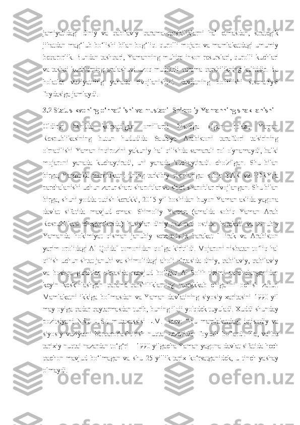 jamiyatidagi   diniy   va   qabilaviy   qarama-qarshiliklarni   hal   etmasdan,   strategik
jihatdan  mag‘lub  bo‘lishi  bilan  bog‘liq.  qurolli  mojaro  va  mamlakatdagi  umumiy
beqarorlik.   Bundan   tashqari,   Yamanning   muhim   inson   resurslari,   qurolli   kuchlari
va tashqi kuchlarning aralashuvi uzoq muddatli qarama-qarshilikning kalitidir. Bu
holatlar   vaziyatning   yanada   rivojlanishini   davlatning   bo'linishi   stsenariysi
foydasiga jamlaydi.
3.2 Status-kvoning o'rnatilishi va mustaqil Shimoliy Yamanning shakllanishi
Oldingi   bandda   ko'rsatilgan   omillarni   hisobga   olgan   holda,   Yaman
Respublikasining   butun   hududida   Saudiya   Arabistoni   tarafdori   ta'sirining
o'rnatilishi   Yaman   inqirozini   yakuniy   hal   qilishda   samarali   rol   o'ynamaydi,   balki
mojaroni   yanada   kuchaytiradi,   uni   yanada   kuchaytiradi.   cho'zilgan.   Shu   bilan
birga,   Yamanda   mamlakatni   uning   tarkibiy   qismlariga:   sobiq   YAR   va   PDRYga
parchalanishi uchun zarur shart-sharoitlar va shart-sharoitlar rivojlangan. Shu bilan
birga, shuni yodda tutish kerakki, 2015 yil boshidan buyon Yaman aslida yagona
davlat   sifatida   mavjud   emas:   Shimoliy   Yaman   (amalda   sobiq   Yaman   Arab
Respublikasi   chegaralarida)   husiylar   diniy   nazorati   ostida.   harakati   va   Janubiy
Yamanda   hokimiyat   qisman   janubiy   separatistik   harakat   "Hirak   va   Arabiston
yarim orolidagi Al-Qoida" tomonidan qo'lga kiritildi. Mojaroni nisbatan to liq halʻ
qilish uchun shtat janubi va shimolidagi aholi o rtasida diniy, qabilaviy, qabilaviy	
ʻ
va   boshqa   guruhlar   o rtasida   mavjud   bo lgan   Al-Solih   tizimi   parchalanganidan	
ʻ ʻ
keyin   keskinlashgan   qarama-qarshiliklarning   murakkab   chigalini   ochish   zarur.
Mamlakatni   ikkiga   bo'lmasdan   va   Yaman   davlatining   siyosiy   xaritasini   1990   yil
may oyiga qadar qaytarmasdan turib, buning iloji yo'qdek tuyuladi. Xuddi shunday
pozitsiyani   NRU   HSE   mutaxassisi   L.M.   Isaev:   “Bu   mamlakatdagi   iqtisodiy   va
siyosiy   vaziyatni   barqarorlashtirish   nuqtai   nazaridan   foydali   bo lardi.   Ha,   va   bu	
ʻ
tarixiy nuqtai nazardan to‘g‘ri – 1990-yilgacha Yaman yagona davlat sifatida hech
qachon   mavjud   bo‘lmagan   va   shu   25   yillik   tarix   ko‘rsatganidek,   u   tinch   yashay
olmaydi. 