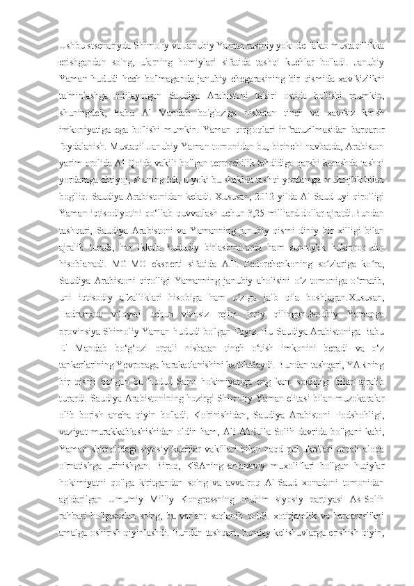 Ushbu stsenariyda Shimoliy va Janubiy Yaman rasmiy yoki de-fakto mustaqillikka
erishgandan   so'ng,   ularning   homiylari   sifatida   tashqi   kuchlar   bo'ladi.   Janubiy
Yaman   hududi   hech   bo'lmaganda   janubiy   chegarasining   bir   qismida   xavfsizlikni
ta'minlashga   intilayotgan   Saudiya   Arabistoni   ta'siri   ostida   bo'lishi   mumkin,
shuningdek,   Babu   Al   Mandab   bo'g'oziga   nisbatan   tinch   va   xavfsiz   kirish
imkoniyatiga   ega   bo'lishi   mumkin.   Yaman   qirg'oqlari   infratuzilmasidan   barqaror
foydalanish. Mustaqil Janubiy Yaman tomonidan bu, birinchi navbatda, Arabiston
yarim orolida Al-Qoida vakili bo'lgan terrorchilik tahdidiga qarshi kurashda tashqi
yordamga ehtiyoj, shuningdek, u yoki bu shaklda tashqi yordamga muhtojlik bilan
bog'liq.   Saudiya   Arabistonidan   keladi.   Xususan,   2012-yilda   Al   Saud   uyi   qirolligi
Yaman iqtisodiyotini qo‘llab-quvvatlash uchun 3,25 milliard dollar ajratdi.Bundan
tashqari,   Saudiya   Arabistoni   va   Yamanning   janubiy   qismi   diniy   bir   xilligi   bilan
ajralib   turadi,   har   ikkala   hududiy   birlashmalarda   ham   sunniylik   hukmron   din
hisoblanadi.   MGIMO   eksperti   sifatida   A.F.   Fedorchenkoning   so zlariga   ko ra,ʻ ʻ
Saudiya   Arabistoni   qirolligi   Yamanning   janubiy   aholisini   o z   tomoniga   o rnatib,	
ʻ ʻ
uni   iqtisodiy   afzalliklari   hisobiga   ham   o ziga   jalb   qila   boshlagan.Xususan,	
ʻ
Hadramaut   viloyati   uchun   vizasiz   rejim   joriy   qilingan.Janubiy   Yamanga
provinsiya Shimoliy Yaman hududi bo'lgan Tayiz. Bu Saudiya Arabistoniga Babu
El   Mandab   bo‘g‘ozi   orqali   nisbatan   tinch   o‘tish   imkonini   beradi   va   o‘z
tankerlarining Yevropaga harakatlanishini kafolatlaydi. Bundan tashqari, YARning
bir   qismi   bo'lgan   bu   hudud   Sano   hokimiyatiga   eng   kam   sodiqligi   bilan   ajralib
turardi. Saudiya Arabistonining hozirgi Shimoliy Yaman elitasi bilan muzokaralar
olib   borish   ancha   qiyin   bo'ladi.   Ko'rinishidan,   Saudiya   Arabistoni   Podshohligi,
vaziyat  murakkablashishidan  oldin  ham,  Ali   Abdulla  Solih  davrida  bo'lgani   kabi,
Yaman   shimolidagi   siyosiy   kuchlar   vakillari   bilan   naqd   pul   ukollari   orqali   aloqa
o'rnatishga   urinishgan.   Biroq,   KSAning   an'anaviy   muxoliflari   bo'lgan   hutiylar
hokimiyatni   qo'lga   kiritgandan   so'ng   va   avvalroq   Al-Saud   xonadoni   tomonidan
ag'darilgan   Umumiy   Milliy   Kongressning   muhim   siyosiy   partiyasi   As-Solih
rahbari   bo'lganidan   so'ng,   bu   variant   saqlanib   qoldi.   xotirjamlik   va   barqarorlikni
amalga oshirish qiyinlashdi. Bundan tashqari, bunday kelishuvlarga erishish qiyin, 