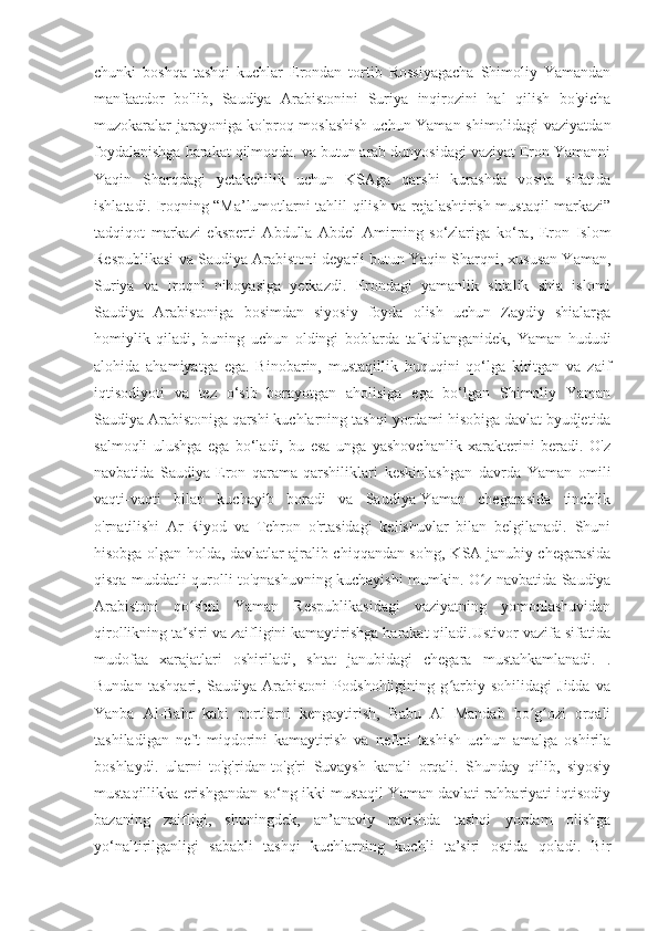 chunki   boshqa   tashqi   kuchlar   Erondan   tortib   Rossiyagacha   Shimoliy   Yamandan
manfaatdor   bo'lib,   Saudiya   Arabistonini   Suriya   inqirozini   hal   qilish   bo'yicha
muzokaralar jarayoniga ko'proq moslashish  uchun Yaman shimolidagi vaziyatdan
foydalanishga harakat qilmoqda. va butun arab dunyosidagi vaziyat Eron Yamanni
Yaqin   Sharqdagi   yetakchilik   uchun   KSAga   qarshi   kurashda   vosita   sifatida
ishlatadi. Iroqning “Ma’lumotlarni tahlil qilish va rejalashtirish mustaqil markazi”
tadqiqot   markazi   eksperti   Abdulla   Abdel   Amirning   so‘zlariga   ko‘ra,   Eron   Islom
Respublikasi va Saudiya Arabistoni deyarli butun Yaqin Sharqni, xususan Yaman,
Suriya   va   Iroqni   nihoyasiga   yetkazdi.   Erondagi   yamanlik   shialik   shia   islomi
Saudiya   Arabistoniga   bosimdan   siyosiy   foyda   olish   uchun   Zaydiy   shialarga
homiylik   qiladi,   buning   uchun   oldingi   boblarda   ta'kidlanganidek,   Yaman   hududi
alohida   ahamiyatga   ega.   Binobarin,   mustaqillik   huquqini   qo‘lga   kiritgan   va   zaif
iqtisodiyoti   va   tez   o‘sib   borayotgan   aholisiga   ega   bo‘lgan   Shimoliy   Yaman
Saudiya Arabistoniga qarshi kuchlarning tashqi yordami hisobiga davlat byudjetida
salmoqli   ulushga   ega   bo‘ladi,   bu   esa   unga   yashovchanlik   xarakterini   beradi.   O'z
navbatida   Saudiya-Eron   qarama-qarshiliklari   keskinlashgan   davrda   Yaman   omili
vaqti-vaqti   bilan   kuchayib   boradi   va   Saudiya-Yaman   chegarasida   tinchlik
o'rnatilishi   Ar-Riyod   va   Tehron   o'rtasidagi   kelishuvlar   bilan   belgilanadi.   Shuni
hisobga olgan holda, davlatlar ajralib chiqqandan so'ng, KSA janubiy chegarasida
qisqa muddatli qurolli to'qnashuvning kuchayishi mumkin. O z navbatida Saudiyaʻ
Arabistoni   qo shni   Yaman   Respublikasidagi   vaziyatning   yomonlashuvidan	
ʻ
qirollikning ta siri va zaifligini kamaytirishga harakat qiladi.Ustivor vazifa sifatida
ʼ
mudofaa   xarajatlari   oshiriladi,   shtat   janubidagi   chegara   mustahkamlanadi.   .
Bundan   tashqari,   Saudiya   Arabistoni   Podshohligining   g arbiy   sohilidagi   Jidda   va	
ʻ
Yanba   Al-Bahr   kabi   portlarni   kengaytirish,   Babu   Al   Mandab   bo g ozi   orqali	
ʻ ʻ
tashiladigan   neft   miqdorini   kamaytirish   va   neftni   tashish   uchun   amalga   oshirila
boshlaydi.   ularni   to'g'ridan-to'g'ri   Suvaysh   kanali   orqali.   Shunday   qilib,   siyosiy
mustaqillikka erishgandan so‘ng ikki mustaqil Yaman davlati rahbariyati iqtisodiy
bazaning   zaifligi,   shuningdek,   an’anaviy   ravishda   tashqi   yordam   olishga
yo‘naltirilganligi   sababli   tashqi   kuchlarning   kuchli   ta’siri   ostida   qoladi.   Bir 