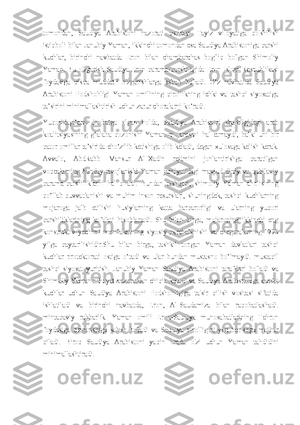 tomondan,   Saudiya   Arabistoni   nazorati   ostidagi   Tayiz   viloyatiga   qo'shilish
istiqboli bilan Janubiy Yaman, ikkinchi tomondan esa Saudiya Arabistoniga qarshi
kuchlar,   birinchi   navbatda   Eron   bilan   chambarchas   bog'liq   bo'lgan   Shimoliy
Yaman.   Bu   o'zgarish   Saudiya-Eron   qarama-qarshiligida   Eron   Islom   Respublikasi
foydasiga   qisqa   muddatli   o'zgarishlarga   sabab   bo'ladi.   O‘z   navbatida   Saudiya
Arabistoni   Podshohligi   Yaman   omilining   qirollikning   ichki   va   tashqi   siyosatiga
ta’sirini minimallashtirish uchun zarur choralarni ko‘radi.
Yuqoridagilarni   inobatga   olgan   holda,   Saudiya   Arabistoni   shafeligidagi   arab
koalitsiyasining   g‘alaba   qozonishi   Yaman   mojarosini   hal   etmaydi,   balki   uni   bir
qator omillar ta’sirida cho‘zilib ketishiga olib keladi, degan xulosaga kelish kerak.
Avvalo,   AbdRabb   Mansur   Al-Xadin   rejimini   jonlantirishga   qaratilgan
voqealarning   bunday   rivojlanishi   Yaman   jamiyatidagi   mavjud   diniy   va   qabilaviy
qarama-qarshiliklarni   hal   qiladi.   Bundan   tashqari,   shimoliy   Yaman   aholisining
qo‘llab-quvvatlanishi   va   muhim   inson   resurslari,   shuningdek,   tashqi   kuchlarning
mojaroga   jalb   etilishi   husiylarning   katta   barqarorligi   va   ularning   yuqori
qarshiliklarining   kafolati   hisoblanadi.   Shu   bilan   birga,   mojaroning   ikkinchi   eng
konstruktiv   yechimi   mamlakatning   siyosiy   parchalanishi   va   chegaralarning   1990
yilga   qaytarilishidir.Shu   bilan   birga,   tashkil   topgan   Yaman   davlatlari   tashqi
kuchlar   protektorati   ostiga   o‘tadi   va   ular   bundan   mustasno   bo‘lmaydi.   mustaqil
tashqi   siyosat   yuritish.   Janubiy   Yaman   Saudiya   Arabistoni   tarafdori   bo'ladi   va
Shimoliy Yaman nihoyat nazoratdan chiqib ketadi va Saudiya Arabistoniga qarshi
kuchlar   uchun   Saudiya   Arabistoni   Podshohligiga   ta'sir   qilish   vositasi   sifatida
ishlatiladi   va   birinchi   navbatda,   Eron,   Al-Saudamiza   bilan   raqobatlashadi.
mintaqaviy   rahbarlik.   Yaman   omili   Eron-Saudiya   munosabatlarining   Tehron
foydasiga   o'zgarishiga   sabab   bo'ladi   va   Saudiya   qirolligini   yon   berishga   majbur
qiladi.   Biroq   Saudiya   Arabistoni   yaqin   orada   o'zi   uchun   Yaman   tahdidini
minimallashtiradi. 