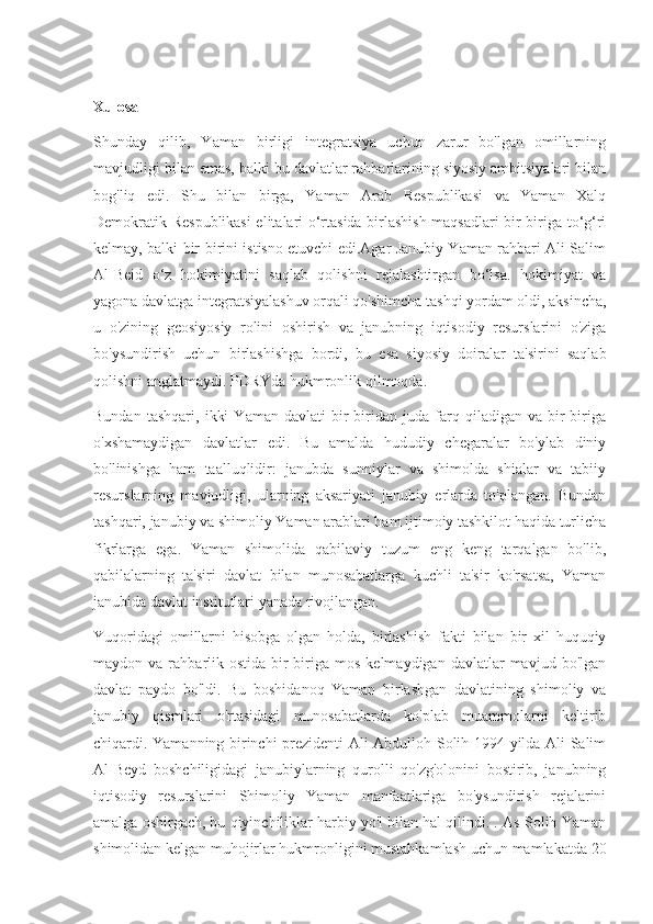 Xulosa
Shunday   qilib,   Yaman   birligi   integratsiya   uchun   zarur   bo'lgan   omillarning
mavjudligi bilan emas, balki bu davlatlar rahbarlarining siyosiy ambitsiyalari bilan
bog'liq   edi.   Shu   bilan   birga,   Yaman   Arab   Respublikasi   va   Yaman   Xalq
Demokratik Respublikasi  elitalari o‘rtasida birlashish maqsadlari bir-biriga to‘g‘ri
kelmay, balki bir-birini istisno etuvchi edi.Agar Janubiy Yaman rahbari Ali Salim
Al-Beid   o‘z   hokimiyatini   saqlab   qolishni   rejalashtirgan   bo‘lsa.   hokimiyat   va
yagona davlatga integratsiyalashuv orqali qo'shimcha tashqi yordam oldi, aksincha,
u   o'zining   geosiyosiy   rolini   oshirish   va   janubning   iqtisodiy   resurslarini   o'ziga
bo'ysundirish   uchun   birlashishga   bordi,   bu   esa   siyosiy   doiralar   ta'sirini   saqlab
qolishni anglatmaydi. PDRYda hukmronlik qilmoqda.
Bundan   tashqari,   ikki   Yaman   davlati   bir-biridan   juda   farq   qiladigan   va   bir-biriga
o'xshamaydigan   davlatlar   edi.   Bu   amalda   hududiy   chegaralar   bo'ylab   diniy
bo'linishga   ham   taalluqlidir:   janubda   sunniylar   va   shimolda   shialar   va   tabiiy
resurslarning   mavjudligi,   ularning   aksariyati   janubiy   erlarda   to'plangan.   Bundan
tashqari, janubiy va shimoliy Yaman arablari ham ijtimoiy tashkilot haqida turlicha
fikrlarga   ega.   Yaman   shimolida   qabilaviy   tuzum   eng   keng   tarqalgan   bo'lib,
qabilalarning   ta'siri   davlat   bilan   munosabatlarga   kuchli   ta'sir   ko'rsatsa,   Yaman
janubida davlat institutlari yanada rivojlangan.
Yuqoridagi   omillarni   hisobga   olgan   holda,   birlashish   fakti   bilan   bir   xil   huquqiy
maydon  va  rahbarlik  ostida   bir-biriga   mos   kelmaydigan  davlatlar  mavjud  bo'lgan
davlat   paydo   bo'ldi.   Bu   boshidanoq   Yaman   birlashgan   davlatining   shimoliy   va
janubiy   qismlari   o'rtasidagi   munosabatlarda   ko'plab   muammolarni   keltirib
chiqardi. Yamanning birinchi prezidenti Ali Abdulloh Solih 1994 yilda Ali Salim
Al-Beyd   boshchiligidagi   janubiylarning   qurolli   qo'zg'olonini   bostirib,   janubning
iqtisodiy   resurslarini   Shimoliy   Yaman   manfaatlariga   bo'ysundirish   rejalarini
amalga oshirgach, bu qiyinchiliklar harbiy yo'l bilan hal qilindi. . As-Solih Yaman
shimolidan kelgan muhojirlar hukmronligini mustahkamlash uchun mamlakatda 20 