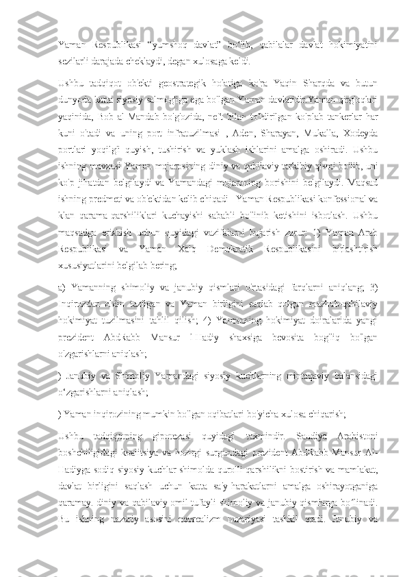 Yaman   Respublikasi   “yumshoq   davlat”   bo lib,   qabilalar   davlat   hokimiyatiniʻ
sezilarli darajada cheklaydi, degan xulosaga keldi.
Ushbu   tadqiqot   ob'ekti   geostrategik   holatiga   ko'ra   Yaqin   Sharqda   va   butun
dunyoda katta siyosiy salmog'iga ega bo'lgan Yaman davlatidir.Yaman qirg'oqlari
yaqinida,   Bob   al-Mandab   bo'g'ozida,   neft   bilan   to'ldirilgan   ko'plab   tankerlar   har
kuni   o'tadi   va   uning   port   infratuzilmasi   ,   Aden,   Sharayan,   Mukalla,   Xodeyda
portlari   yoqilg'i   quyish,   tushirish   va   yuklash   ishlarini   amalga   oshiradi.   Ushbu
ishning mavzusi Yaman mojarosining diniy va qabilaviy tarkibiy qismi bo'lib, uni
ko'p   jihatdan   belgilaydi   va   Yamandagi   mojaroning   borishini   belgilaydi.   Maqsad
ishning predmeti va ob'ektidan kelib chiqadi - Yaman Respublikasi konfessional va
klan   qarama-qarshiliklari   kuchayishi   sababli   bo'linib   ketishini   isbotlash.   Ushbu
maqsadga   erishish   uchun   quyidagi   vazifalarni   bajarish   zarur:   1)   Yaman   Arab
Respublikasi   va   Yaman   Xalq   Demokratik   Respublikasini   birlashtirish
xususiyatlarini belgilab bering;
a)   Yamanning   shimoliy   va   janubiy   qismlari   o'rtasidagi   farqlarni   aniqlang;   3)
Inqirozdan   oldin   tuzilgan   va   Yaman   birligini   saqlab   qolgan   mazhab-qabilaviy
hokimiyat   tuzilmasini   tahlil   qilish;   4)   Yamanning   hokimiyat   doiralarida   yangi
prezident   AbdRabb   Mansur   l-Hadiy   shaxsiga   bevosita   bog'liq   bo'lgan
o'zgarishlarni aniqlash;
)   Janubiy   va   Shimoliy   Yamandagi   siyosiy   kuchlarning   mintaqaviy   balansidagi
o‘zgarishlarni aniqlash;
) Yaman inqirozining mumkin bo'lgan oqibatlari bo'yicha xulosa chiqarish;
Ushbu   tadqiqotning   gipotezasi   quyidagi   taxmindir.   Saudiya   Arabistoni
boshchiligidagi   koalitsiya   va   hozirgi   surgundagi   prezident   AbdRabb   Mansur   Al-
Hadiyga sodiq siyosiy kuchlar shimolda qurolli qarshilikni bostirish va mamlakat,
davlat   birligini   saqlash   uchun   katta   sa'y-harakatlarni   amalga   oshirayotganiga
qaramay. diniy va qabilaviy omil tufayli shimoliy va janubiy qismlarga bo linadi.	
ʻ
Bu   ishning   nazariy   asosini   neorealizm   nazariyasi   tashkil   etadi.   Janubiy   va 