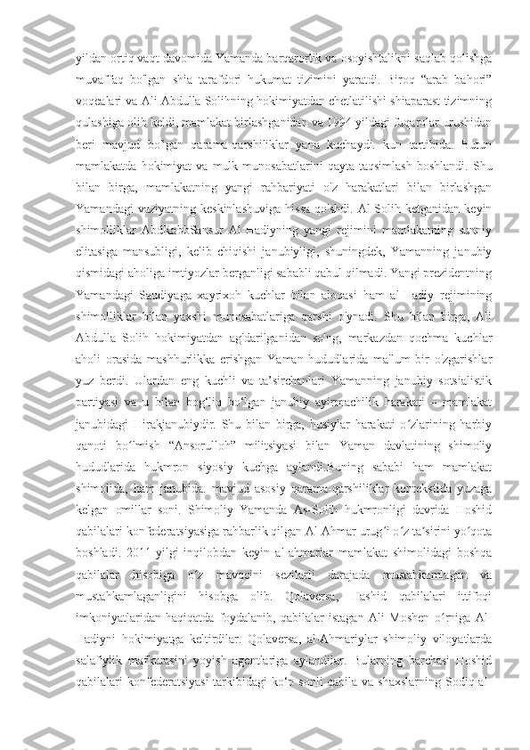 yildan ortiq vaqt davomida Yamanda barqarorlik va osoyishtalikni saqlab qolishga
muvaffaq   bo'lgan   shia   tarafdori   hukumat   tizimini   yaratdi.   Biroq   “arab   bahori”
voqealari va Ali Abdulla Solihning hokimiyatdan chetlatilishi shiaparast tizimning
qulashiga olib keldi, mamlakat birlashganidan va 1994 yildagi fuqarolar urushidan
beri   mavjud   bo'lgan   qarama-qarshiliklar   yana   kuchaydi.   kun   tartibida.   Butun
mamlakatda   hokimiyat   va   mulk   munosabatlarini   qayta  taqsimlash   boshlandi.   Shu
bilan   birga,   mamlakatning   yangi   rahbariyati   o'z   harakatlari   bilan   birlashgan
Yamandagi   vaziyatning  keskinlashuviga   hissa   qo'shdi.   Al-Solih   ketganidan   keyin
shimolliklar   AbdRabbSansur   Al-Hadiyning   yangi   rejimini   mamlakatning   sunniy
elitasiga   mansubligi,   kelib   chiqishi   janubiyligi,   shuningdek,   Yamanning   janubiy
qismidagi aholiga imtiyozlar berganligi sababli qabul qilmadi. Yangi prezidentning
Yamandagi   Saudiyaga   xayrixoh   kuchlar   bilan   aloqasi   ham   al-Hadiy   rejimining
shimolliklar   bilan   yaxshi   munosabatlariga   qarshi   o'ynadi.   Shu   bilan   birga,   Ali
Abdulla   Solih   hokimiyatdan   ag'darilganidan   so'ng,   markazdan   qochma   kuchlar
aholi   orasida   mashhurlikka   erishgan   Yaman   hududlarida   ma'lum   bir   o'zgarishlar
yuz   berdi.   Ulardan   eng   kuchli   va   ta’sirchanlari   Yamanning   janubiy   sotsialistik
partiyasi   va   u   bilan   bog‘liq   bo‘lgan   janubiy   ayirmachilik   harakati   –   mamlakat
janubidagi   Hirakjanubiydir.   Shu   bilan   birga,   husiylar   harakati   o zlarining   harbiyʻ
qanoti   bo lmish   “Ansorulloh”   militsiyasi   bilan   Yaman   davlatining   shimoliy	
ʻ
hududlarida   hukmron   siyosiy   kuchga   aylandi.Buning   sababi   ham   mamlakat
shimolida,   ham   janubida.   mavjud   asosiy   qarama-qarshiliklar   kontekstida   yuzaga
kelgan   omillar   soni.   Shimoliy   Yamanda   As-Solih   hukmronligi   davrida   Hoshid
qabilalari konfederatsiyasiga rahbarlik qilgan Al-Ahmar urug i o z ta sirini yo qota	
ʻ ʻ ʼ ʻ
boshladi.   2011-yilgi   inqilobdan   keyin   al-ahmarlar   mamlakat   shimolidagi   boshqa
qabilalar   hisobiga   o z   mavqeini   sezilarli   darajada   mustahkamlagan   va	
ʻ
mustahkamlaganligini   hisobga   olib.   Qolaversa,   Hashid   qabilalari   ittifoqi
imkoniyatlaridan   haqiqatda   foydalanib,   qabilalar   istagan   Ali   Moshen   o rniga   Al-	
ʻ
Hadiyni   hokimiyatga   keltirdilar.   Qolaversa,   al-Ahmariylar   shimoliy   viloyatlarda
salafiylik   mafkurasini   yoyish   agentlariga   aylandilar.   Bularning   barchasi   Hoshid
qabilalari konfederatsiyasi  tarkibidagi ko‘p sonli  qabila va shaxslarning  Sodiq al- 