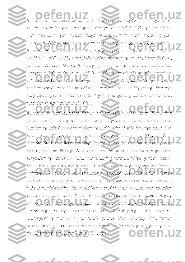 Ahmarni   qo‘llab-quvvatlashdan   bosh   tortishiga   va   zaydizmni   himoya   qilish
shiorlari   ostida   hutiylar   tomoniga   o‘tishlariga   sabab   bo‘ldi.   1962   yil   inqilobidan
oldin   mavjud   bo'lgan   mustaqil   Zaydi   Mutavakkilit   imomatini   tiklash   g'oyasi.
Hutiylar  Al-Ahmar  klani  bilan qarama-qarshilikdagi  so'nggi  ustunligini  aniqlagan
Al-Solihning   eski   elitasi   bilan   koalitsiyadan   qo'shimcha   yordam   oldi.   Yaman
janubida “Hirak” janubiy separatistik harakati vaziyatning umumiy beqarorlashuvi,
jumladan, AbdRabb Mansur Al-Hadiy rejimining terrorchilik tahdidini bartaraf eta
olmagani   tufayli   markazga   muqobil   kuch   sifatida   mashhurlik   va   xalq   tomonidan
qo‘llab-quvvatlandi.   Arabiston   yarim   orolidagi   Al-Qoida,   Milliy   muloqot
konferentsiyasi   muvaffaqiyatsizlikka   uchragani   va   janubiylarning   Sanadagi
hutiylarga bo'ysunishni istamasligi 2014 yilning sentyabr oyidan boshlab mamlakat
parchalanish sari harakatlana boshladi.
Xulosa   qilish   kerakki,   aslida   Yaman   birligini   saqlab   qolish   uchun   Yamanning
qolgan   qismini   harbiy   yo'l   bilan   o'ziga   bo'ysundira   oladigan,   ammo   tashqi
kuchlarning   aralashuvisiz   mamlakatning   kuchli   shimoli   yoki   janubiga   ega   bo'lish
zarur.   kuchlar   muvozanatiga   erishilmaydi.   Shu   bilan   birga,   Yaman   Arab
Demokratik   Respublikasi   atrofidagi   hozirgi   vaziyatda   shunday   vaziyat   yuzaga
keldiki,   Eron   va   Saudiya   Arabistoni   timsolida   xalqaro   munosabatlarga   tashqi
subyektlarning   aralashuvi   faqat   mamlakatning   parchalanishiga   yordam   beradi.
Yaqin Sharq mintaqasidagi  yetakchilik uchun Eron-Saudiya raqobati ham  Yaman
inqiroziga   bog'langan   va   mintaqaviy   yetakchilikka   da'vogarlar   Yaman
mojarosining   qarama-qarshi  tomonlarini   qo'llab-quvvatlamoqda.  Bundan  tashqari,
hutiylar mamlakat shimolida mustahkam o‘rnashib olgan va katta inson resurslari
va   qurollariga   ega,   ularni   Yaman   shimolida   ko‘pchilikni   tashkil   etuvchi   Zaydiy
aholisi   qo‘llab-quvvatlaydi.Bu   hatto   cho‘zilgan   inqirozning   kalitidir.   Yaman
jamiyatidagi   Saudiya   qarama-qarshiliklari   homiyligidagi   arab   davlatlari
koalitsiyasining   mumkin   bo'lgan   taktik   g'alabasi   bilan.   Shunday   qilib,   Yaman
Respublikasining   ikki   komponentga   parchalanishi   Yamandagi   vaziyatni   yanada
rivojlantirishning muqarrar kursi bo'lib ko'rinadi. 