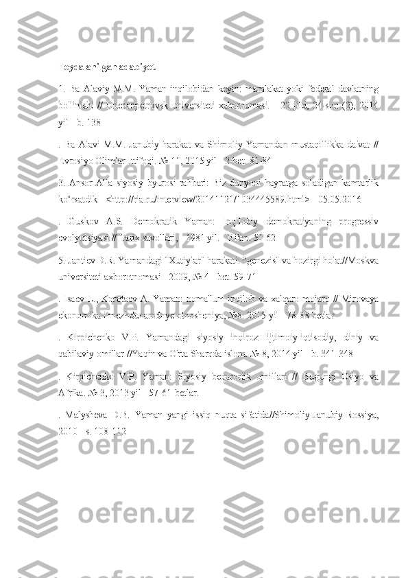 Foydalanilgan adabiyot
1.   Ba   Alaviy   M.M.   Yaman   inqilobidan   keyin:   mamlakat   yoki   federal   davlatning
bo'linishi   //   Dnepropetrovsk   universiteti   xabarnomasi.   -   22-jild,   24-son   (2),   2014
yil - b. 138
.   Ba   Alavi   M.M.   Janubiy   harakat   va   Shimoliy   Yamandan   mustaqillikka   da'vat   //
Evrosiyo Olimlar Ittifoqi. № 11, 2015 yil - 2-bet. 81-84
3.   Ansor   Alla   siyosiy   byurosi   rahbari:   Biz   dunyoni   hayratga   soladigan   kamtarlik
ko‘rsatdik - <http://ria.ru/interview/20141121/1034445589.html> - 05.05.2016
.   Guskov   A.S.   Demokratik   Yaman:   Inqilobiy   demokratiyaning   progressiv
evolyutsiyasi // Tarix savollari, - 1981 yil. - Bilan. 51-62
5. Jantiev D.R. Yamandagi "Xutiylar" harakati: "genezis" va hozirgi holat//Moskva
universiteti axborotnomasi - 2009, № 4 - bet. 59-71
. Isaev L., Korotaev A. Yaman: noma'lum inqilob va xalqaro mojaro // Mirovaya
ekonomika i mezhdunarodnye otnosheniya, №8. 2015 yil - 78-88-betlar
.   Kirpichenko   V.P.   Yamandagi   siyosiy   inqiroz:   ijtimoiy-iqtisodiy,   diniy   va
qabilaviy omillar //Yaqin va O'rta Sharqda islom. № 8, 2014 yil - b. 341-348
.   Kirpichenko   V.P.   Yaman:   Siyosiy   beqarorlik   omillari   //   Bugungi   Osiyo   va
Afrika. № 3, 2013 yil - 57-61-betlar.
.   Malysheva   D.B.   Yaman   yangi   issiq   nuqta   sifatida//Shimoliy-Janubiy-Rossiya,
2010 - s. 108-112 