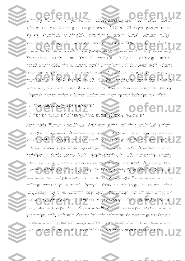 Shimoliy   Yaman   hokimiyat   va   obro'   uchun   kurashayotgan   ikki   mustaqil   davlat
sifatida   ko'riladi.   Ularning   birlashgan   davlati   1990-yil   22-mayda   yuzaga   kelgan
siyosiy   sharoitlar,   shuningdek,   terrorizmga   qarshi   kurash   zarurati   tufayli
vaqtinchalik ittifoq bo lib, uzoq vaqt davom eta olmadi.Keyinchalik, ular o rtasidaʻ ʻ
chuqur   va   tub   qarama-qarshiliklar   yuzaga   kelishi   muqarrar.   Shimoliy   va   Janubiy
Yamanning   klanlari   va   klanlari   mamlakat   birligini   saqlashga   xalaqit
beradi.Shuningdek, nizoda qarama-qarshi tomonlarni qo'llab-quvvatlovchi xalqaro
ishtirokchilarning   aniq   belgilangan   muxolif   guruhlari   mavjud.Bir   tomondan,
mamlakatlar   bloki   boshchilik   qiladi.   Saudiya   Arabistoni   tomonidan,   boshqa
tomondan,   Eron   tomonidan.   Shu   bilan   birga,   kuchlar   muvozanatidagi   har   qanday
o‘zgarish Yaman mojarosida manfaatdor tomonlarning manfaatlariga daxl qiladi.
1. Inqirozdan oldingi davrda Yaman
1.1 Yaman hududlari birlashgan davlat tashkil topgunga qadar
Zamonaviy   Yaman   Respublikasi   Arabiston   yarim   orolining   janubidagi   yerlarni
egallaydi.   Bu   hudud,   Arabistonning   qolgan   qismidan   farqli   o'laroq,   qishloq
xo'jaligi uchun qulayroq deb hisoblanadi, buni qadimgi Rimliklar bu yerni egallab
olishga   harakat   qilganlarida   payqashgan.   Ular   unga   "Baxtli   Arabiston"   nomini
berishgan.Tog'larda   tez-tez   kuchli   yog'ingarchilik   bo'ladi,   Yamanning   sharqiy
qismi   qurg'oqchil,   ammo   uglevodorod   zahiralariga   ega   emas.   Aholining   katta
qismini   arablar   tashkil   etadi,   asosiy   din   islom,   sunniylik   va   shia   konfessiyalari
tarafdorlari soni bo yicha taxminan bir xil o rinni egallaydi.Yamanda qabila omili,	
ʻ ʻ
millatga   mansubligi   katta   rol   o ynaydi.   shaxs   o'z   qabilasiga,   bu   asosan   uning	
ʻ
kelajakdagi   hayoti   va   taqdirini   belgilaydi.   "Yamandagi   har   bir   qabilaning   o'z
hududi, harbiy marosimlari, qabila odatlari, an'anaviy ittifoqchilari va dushmanlari
bor",   deb   ta'kidlaydi   V.P.   Kirpichenko.Mamlakat   iqtisodiyoti   asosan   chet   el
yordamiga,   neft,   kofe   va   tuzlangan   baliqning   ahamiyatsiz   eksportiga   asoslangan.
20-asrda aholining sezilarli darajada o sishi munosabati bilan respublikada aholini	
ʻ
oziq-ovqat va ichimlik suvi bilan ta minlash muammosi yanada keskinlashdi.	
ʼ 