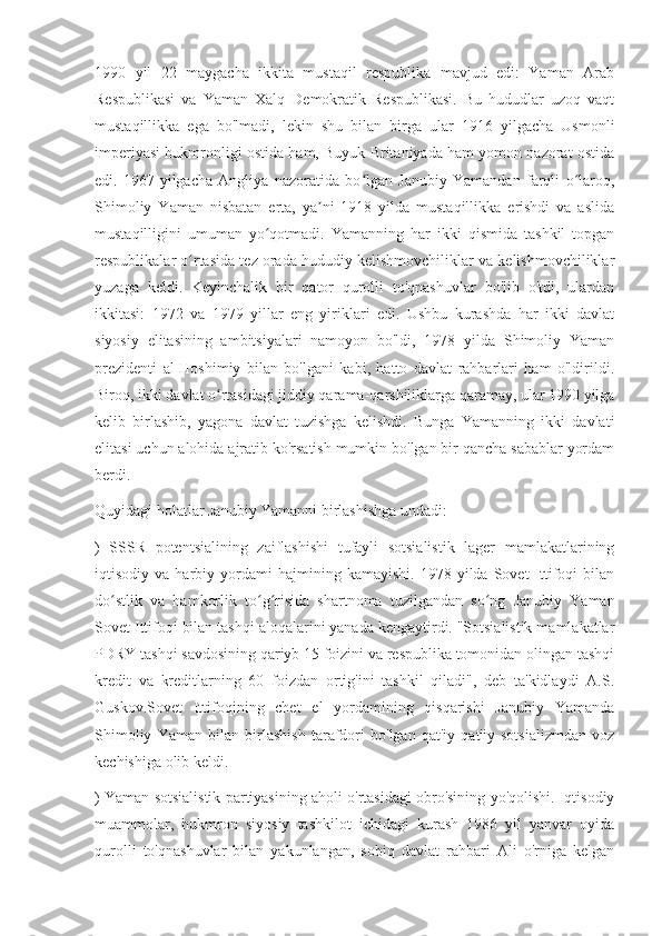 1990   yil   22   maygacha   ikkita   mustaqil   respublika   mavjud   edi:   Yaman   Arab
Respublikasi   va   Yaman   Xalq   Demokratik   Respublikasi.   Bu   hududlar   uzoq   vaqt
mustaqillikka   ega   bo'lmadi,   lekin   shu   bilan   birga   ular   1916   yilgacha   Usmonli
imperiyasi hukmronligi ostida ham, Buyuk Britaniyada ham yomon nazorat ostida
edi.   1967-yilgacha   Angliya   nazoratida   bo lgan   Janubiy   Yamandan   farqli   o laroq,ʻ ʻ
Shimoliy   Yaman   nisbatan   erta,   ya ni   1918   yilda   mustaqillikka   erishdi   va   aslida	
ʼ
mustaqilligini   umuman   yo qotmadi.   Yamanning   har   ikki   qismida   tashkil   topgan	
ʻ
respublikalar o rtasida tez orada hududiy kelishmovchiliklar va kelishmovchiliklar	
ʻ
yuzaga   keldi.   Keyinchalik   bir   qator   qurolli   to'qnashuvlar   bo'lib   o'tdi,   ulardan
ikkitasi:   1972   va   1979   yillar   eng   yiriklari   edi.   Ushbu   kurashda   har   ikki   davlat
siyosiy   elitasining   ambitsiyalari   namoyon   bo'ldi,   1978   yilda   Shimoliy   Yaman
prezidenti   al-Hoshimiy   bilan   bo'lgani   kabi,   hatto   davlat   rahbarlari   ham   o'ldirildi.
Biroq, ikki davlat o rtasidagi jiddiy qarama-qarshiliklarga qaramay, ular 1990 yilga	
ʻ
kelib   birlashib,   yagona   davlat   tuzishga   kelishdi.   Bunga   Yamanning   ikki   davlati
elitasi uchun alohida ajratib ko'rsatish mumkin bo'lgan bir qancha sabablar yordam
berdi.
Quyidagi holatlar Janubiy Yamanni birlashishga undadi:
)   SSSR   potentsialining   zaiflashishi   tufayli   sotsialistik   lager   mamlakatlarining
iqtisodiy  va   harbiy  yordami   hajmining   kamayishi.   1978  yilda   Sovet   Ittifoqi   bilan
do stlik   va   hamkorlik   to g risida   shartnoma   tuzilgandan   so ng   Janubiy   Yaman	
ʻ ʻ ʻ ʻ
Sovet Ittifoqi bilan tashqi aloqalarini yanada kengaytirdi. "Sotsialistik mamlakatlar
PDRY tashqi savdosining qariyb 15 foizini va respublika tomonidan olingan tashqi
kredit   va   kreditlarning   60   foizdan   ortig'ini   tashkil   qiladi",   deb   ta'kidlaydi   A.S.
Guskov.Sovet   Ittifoqining   chet   el   yordamining   qisqarishi   Janubiy   Yamanda
Shimoliy   Yaman   bilan   birlashish   tarafdori   bo'lgan   qat'iy   qat'iy   sotsializmdan   voz
kechishiga olib keldi.
) Yaman sotsialistik partiyasining aholi o'rtasidagi obro'sining yo'qolishi. Iqtisodiy
muammolar,   hukmron   siyosiy   tashkilot   ichidagi   kurash   1986   yil   yanvar   oyida
qurolli   to'qnashuvlar   bilan   yakunlangan,   sobiq   davlat   rahbari   Ali   o'rniga   kelgan 