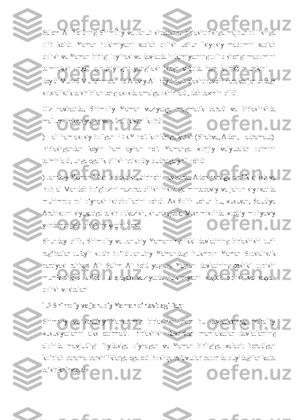 Salem Al-Beidning Shimoliy va Janub shtatlarini birlashtirishga majbur bo'lishiga
olib   keldi.   Yaman   hokimiyatni   saqlab   qolish   uchun   "siyosiy   maqomni   saqlab
qolish va Yaman birligi loyihasi va davlatda hokimiyatning to'liq sherigi maqomini
ta'minlash   orqali   qonuniyligini   yangilash   istagi   sifatida   ham   ko'rish   mumkin",   -
deydi Murod Muhammad. Ba Alaviy.Al-Beyd bu birlashtiruvchi harakat janubdagi
sotsialistik ta'sir bilan teng asosda amalga oshiriladi, deb taxmin qildi.
O'z   navbatida,   Shimoliy   Yaman   vaziyatga   pragmatik   qaradi   va   birlashishda
ma'lum imkoniyatlar va afzalliklarni ko'rdi:
) Hali ham asosiy bo'lgan PDRY neft konlariga kirish (Shabva, Aden, Hadramaut).
Birlashgandan   keyin   ham   aynan   neft   Yamanga   xorijiy   valyutalar   oqimini
ta'minladi, unga egalik qilish iqtisodiy qudratga yo'l ochdi.
) Janubiy Yaman bilan birlashish, birinchi navbatda, Aden portiga egalik qilish va
Bob al-Mandeb bo‘g‘ozini nazorat qilish hisobiga mintaqaviy va jahon siyosatida
muhimroq   rol   o‘ynash   istiqbollarini   ochdi.   As-Solih   uchun   bu,   xususan,   Saudiya
Arabistoni siyosatiga ta'sir o'tkazish, shuningdek, Misr misolida xorijiy moliyaviy
yordamni jalb qilish imkonini berdi.
Shunday   qilib,   Shimoliy   va   Janubiy   Yamanning   ikki   davlatining   birlashishi   turli
rag‘batlar   tufayli   sodir   bo‘ldi.Janubiy   Yamandagi   hukmron   Yaman   Sotsialistik
partiyasi   rahbari   Ali   Salim   Al-Beid   yagona   Yaman   davlatining   tashkil   topishi
mumkinligini   ko‘rdi.   u   qolgan   vaziyatda   hokimiyatni   saqlab   qolish   va   saqlab
qolish vositalari
1.2 Shimoliy va janubiy Yaman o'rtasidagi farq
Shimoliy   va   Janubiy   Yamanning   birlashishi   ham   bu   davlatlarning   mahalliy
xususiyatlarini   aks   ettirmadi.   Birlashish   davridagi   mamlakatlar   davlatlarning
alohida   mavjudligi   foydasiga   o ynagan   va   Yaman   birligiga   xalaqit   beradiganʻ
ko plab qarama-qarshiliklarga ega edi.Boshqa tafovutlar qatorida quyidagilar katta	
ʻ
ta sir ko rsatadi:
ʼ ʻ 