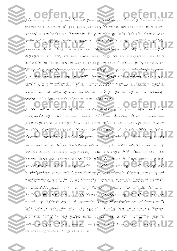 )  Aholining  islomning  turli   konfessiyalariga  mansubligi:   Shimoliy  Yaman  aholisi
asosan   shia   islomiga   e tiqod   qiladi,   Janubiy   Yamanda   esa   aholining   katta   qismiʼ
sunniylik   tarafdorlaridir.   Yamanda   diniy   sabablarga   ko'ra   ko'plab   to'qnashuvlar
sodir   bo'ldi,   ayniqsa   hanbaliy   mazhabi   tarafdorlari   hukumat   tomonidan   qo'llab-
quvvatlanib,   Shimoliy   Yamanga   kirib   kela   boshlaganidan   keyin.   Vahhobiylar
zaydiylarni   o'z   masjidlaridan   quvib   chiqarishga   va   o'z   masjidlarini   qurishga
kirishdilar  va ibodat  paytida ular  o'rtasidagi  marosim  farqlarini  qat'iy ko'rsatdilar.
Viloyatdagi zaydiylar va vahhobiylar o‘rtasidagi ziddiyat shialarning hayit bayrami
kunlarida   eng   yuqori   darajaga   yetdi”,   deb   ta’kidlaydi   S.N.   Serebrov.   Bu   qarama-
qarshiliklar   oxir-oqibat   2004   yilda   Yaman   Zaidizmi   markazida,   Saada   viloyatida
qurolli   to'qnashuvga   aylandi,   bu   aslida   2015   yil   yanvar   oyida   mamlakatdagi
vaziyat to'liq beqarorlashtirilgunga qadar to'xtamadi.
)   Ikki   davlat   o rtasida   uglevodorod   zahiralarining   teng   bo lmagan   taqsimoti	
ʻ ʻ
mavjud.Asosiy   neft   konlari   sobiq   PDRYda   Shabva,   Aden,   Hadramaut
provinsiyalarida   to plangan.Shu   bilan   birga   neftni   sotish   iqtisodiyotning   muhim	
ʻ
tarkibiy   qismi   hisoblanadi.   Yaman   Respublikasi,   turli   hisob-kitoblarga   ko'ra,
eksport   daromadining   70   dan   foizgacha   qismini   ta'minlaydi.“Yamanning   asosiy
daromad   manbai   neftdir.  Bu   eksport   tushumining   96  foizini   tashkil   qiladi.   Uning
dastlab   kichik   zahiralari   tugamoqda,   -   deb   ta'kidlaydi   A.V.   Fedorchenko.   Ikki
Yaman   davlati   birlashganidan   va   1994   yilda   Ali   Salim   Al-Beyd   boshchiligidagi
sotsialistlardan   tashkil   topgan   sobiq   PDRY   elitasining   qurolli   qo'zg'oloni
bostirilganidan so'ng,  neft  daromadlari  qayta taqsimlana  boshladi  va iqtisodiyotni
rivojlantirishga   yo'naltirildi.   va   Shimoliy   Yamanda   turmush   darajasini   oshirish.
Sifatida   A.V.   Fedorchenko,   Shimoliy   Yamanning   sobiq   prezidenti   Ali   Abdulloh
Solihiy,   uning   tarafdorlari   Janubiy   Yaman   iqtisodiyotining   neft   infratuzilmasi   va
neftni   qayta   ishlash   zavodlari,   avtomobil   kommunikatsiyalari   va   ko‘chmas   mulk
kabi   ko‘plab   sohalarini   o‘z   ixtiyoriga   oldi.Bunday   harakatlar   janubiy   Yaman
aholisida   norozilik   kayfiyatiga   sabab   bo‘ldi.   va   asosan   Yamanning   yagona
davlatidan   ajralib   chiqish   tarafdori   bo'lgan   janubiy   separatistlar   "Hirakujanubi"
harakatining shakllanishiga asos bo'ldi. 