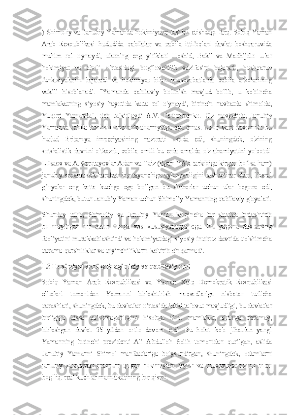 ) Shimoliy va Janubiy Yamanda hokimiyatni tashkil etishdagi farq. Sobiq Yaman
Arab   Respublikasi   hududida   qabilalar   va   qabila   ittifoqlari   davlat   boshqaruvida
muhim   rol   o'ynaydi,   ularning   eng   yiriklari   Hoshid,   Bakil   va   Madhijdir.   Ular
hokimiyat   va   aholi   o rtasidagi   bog lovchilik   vazifasini   bajaradi,   boshqaruvʻ ʻ
funktsiyalarini   bajaradi   va   hokimiyat   bilan   munosabatlarda   qabila   a zolarining	
ʼ
vakili   hisoblanadi.   "Yamanda   qabilaviy   bo'linish   mavjud   bo'lib,   u   ko'pincha
mamlakatning   siyosiy   hayotida   katta   rol   o'ynaydi,   birinchi   navbatda   shimolda,
Yuqori   Yamanda",   deb   ta'kidlaydi   A.V.   Fedorchenko.   O'z   navbatida,   Janubiy
Yamanda qabila tuzilishi unchalik ahamiyatga ega emas. Uzoq vaqt davomida bu
hudud   Britaniya   imperiyasining   nazorati   ostida   edi,   shuningdek,   o'zining
sotsialistik davrini o'tkazdi, qabila omili bu erda amalda o'z ahamiyatini  yo'qotdi.
L.Isaev va A.Korotayevlar Adan va Taiz (ilgari YAR tarkibiga kirgan bo lsa ham)
ʻ
janubiy separatistik harakatning tayanchiga aylanganligini tushuntirar ekan, liberal
g oyalar   eng   katta   kuchga   ega   bo lgan   bu   shaharlar   uchun   ular   begona   edi,	
ʻ ʻ
shuningdek, butun Janubiy Yaman uchun Shimoliy Yamanning qabilaviy g'oyalari.
Shunday   qilib,   Shimoliy   va   Janubiy   Yaman   ko'pincha   bir   shtatda   birlashtirib
bo'lmaydigan   bir   qator   o'ziga   xos   xususiyatlarga   ega.   Bu   yagona   davlatning
faoliyatini murakkablashtirdi va hokimiyatdagi siyosiy inqiroz davrida qo'shimcha
qarama-qarshiliklar va qiyinchiliklarni keltirib chiqarmadi.
1.3 Hokimiyat vertikalidagi diniy va qabilaviy omil
Sobiq   Yaman   Arab   Respublikasi   va   Yaman   Xalq   Demokratik   Respublikasi
elitalari   tomonidan   Yamanni   birlashtirish   maqsadlariga   nisbatan   turlicha
qarashlari, shuningdek, bu davlatlar o‘rtasida ichki tafovut mavjudligi, bu davlatlar
birligiga   hissa   qo‘shmaganligini   hisobga   olib.   mamlakat,   shunga   qaramay,
birlashgan   davlat   25   yildan   ortiq   davom   etdi.   Bu   holat   ko'p   jihatdan   yangi
Yamanning   birinchi   prezidenti   Ali   Abdulloh   Solih   tomonidan   qurilgan,   aslida
Janubiy   Yamanni   Shimol   manfaatlariga   bo'ysundirgan,   shuningdek,   odamlarni
janubiy   xalqlardan   mahrum   qilgan   hokimiyatni   tiyish   va   muvozanat   tizimi   bilan
bog'liq. real kuchlar mamlakatining bir qismi. 