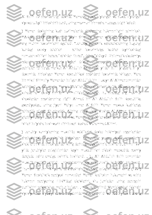 Al-Solih   o'z   prezidentligi   davrida   Yamanni   puxta   o'ylangan   va   puxta   o'ylangan
siyosat tufayli birlashtirib turdi, uning mazmuni bir necha nuqtaga to'g'ri keladi:
)   Yaman   davlatining   kuch   tuzilmalarida   shialarning   hukmronligini   ta'minlash.
YAR   va   PDRY   birlashganidan   keyin   Shimoliy   Yaman   vakillari   hukumat   uchun
eng   muhim   lavozimlarni   egalladi.   “Janubiy   yamanlik   separatistlarning   bugungi
kundagi   asosiy   talablari   –   rahbar   lavozimlarga   kadrlar   tayinlashdagi
nomutanosiblikni bartaraf etishdan iborat”, deb ta’kidlaydi Diplomatik akademiya
rektori   maslahatchisi,   tarix   fanlari   doktori   O.Peresypkin.   Masalan,   Hashid
qabilalari ittifoqiga mansub Ali Abdulloh Solih 1990 yildan 2011 yilgacha 21 yil
davomida   Birlashgan   Yaman   Respublikasi   prezidenti   lavozimida   ishlagan.   Yana
bir misol Shimoliy Yamandan bo'lgan Abdulloh bin Husayn Al-Ahmar tomonidan
keltiriladi,   u   uch   marta   Yaman   Vakillar   palatasi   spikeri   bo'lib   ishlagan.Harbiy
sohada   ham   asosiy   o'rinlarni   shimolliklar   egallagan.   Bu   boradagi   eng   mashhur
shaxslardan   prezidentning   o‘g‘li   Ahmad   bin   Ali   Abdulloh   Solih   Respublika
gvardiyasiga,   uning   jiyani   Yahyo   Umar   Al-Solih   Yaman   maxsus   kuchlariga
rahbarlik   qilgan.   Shuningdek,   Alining   o gay   ukasi   Moshen   Al-Ahmar,   Shimoli-ʻ
g arbiy harbiy hudud qo mondoni va Yaman Ichki ishlar vazirligi rahbari, mudofaa	
ʻ ʻ
ishlari bo yicha bosh vazir o rinbosari Rashad Muhammad Aliimi.	
ʻ ʻ
)   Janubiy   sunniylarning   muxolifat   vakillarini   davlat   hokimiyati   organlaridan
chetlashtirish.   Bu   yo'nalish   birlashgan   Yamanning   yagona   davlat   organlarini
shakllantirishda birlashgandan so'ng darhol amalga oshirila boshlandi, ammo 1994
yilda   janubiylar   qo'zg'olonidan   keyin   mustaqillikni   tiklash   maqsadida   rasmiy
darajada   ochiq   amalga   oshirila   boshlandi.   ,   bu   Ali   Abdulloh   Solih   tomonidan
muvaffaqiyatli   bostirildi.   Universitetning   siyosatshunoslik   kafedrasi   professori.
Trumenning   Jon   Ishiyama   ta'kidlashicha,   al-Beid   qo'zg'olonidan   so'ng   (1994)
Yaman   Sotsialistik   partiyasi   nomzodlari   Yaman   koalitsion   hukumatini   va   sobiq
hukmron   partiyaning   PDRYdagi   aktivlarini,   shu   jumladan   uning   qarorgohi
qurilishini  tark  etishga   majbur  bo'lgan.   ,  musodara  qilindi.Mamlakatdagi   ikkinchi
siyosiy   kuch   siyosiy   kurash   maydonidan   chetlashtirildi   va   2000   yilda   o'zining 