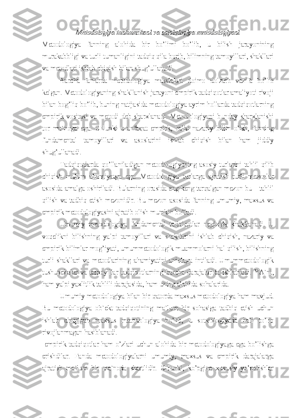 Metodologiya tushunchasi va sotsiologiya metodologiyasi
Metodologiya   fanning   alohida   bir   bo’limi   bo’lib,   u   bilish   jarayonining
murakabbligi va turli-tumanligini tadqiq qila borib, bilimning tamoyillari, shakllari
va metodlari ishlab chiqish bilan shug’ullanadi.
Barcha   fanlarda   metodologiya   masalalari   doimo   dolzarb   vazifa   bo’lib
kelgan. Metodologiyaning shakllanish jarayoni empirik tadqiqotlar amaliyoti rivoji
bilan bog’liq bo’lib, buning natijasida metodologiya ayrim hollarda tadqiqotlarning
empirik   vositasi   va   metodi   deb   sharxlanadi.   Metodologiyani   bunday   sharxlanishi
tor   ma`noga   ega.   CHunki   u   anfaqat   empirk,   balki   nazariy   bilim   olish,   fanning
fundamental   tamoyillari   va   asoslarini   ishlab   chiqish   bilan   ham   jiddiy
shug’ullanadi.
Tadqiqotlarda   qo’llaniladigan   metodologiyaning   asosiy   turlarini   tahlil   qilib
chiqish   muhim   ahamiyatga   ega.   Metodologiya   turlarga   ajratish   turli   mezonlar
asosida amalga oshiriladi. Bularning orasida eng keng tarqalgan mezon bu – tahlil
qilish   va   tadbiq   etish   mezonidir.   Bu   mezon   asosida   fanning   umumiy,   maxsus   va
empirik metodologiyasini ajratib olish mumkin bo’ladi. 
Umumiy   metodologiya   fundamental   tadqiqotlar   negizida   shakllanadi.   U
voqelikni   bilishning   yalpi   tamoyillari   va   shakllarini   ishlab   chiqish,   nazariy   va
empirik bilimlar mog’iyati, umummetodologik muammolarni hal qilish, bilishning
turli   shakllari   va   metodlarining   ahamiyatini   aniqlaga   intiladi.   Umummetodologik
tushunchalar   va   tamoyillar   tadqiqotlarning   barcha   darajalarida   ishlatiladi.   YA`ni,
ham yalpi yaxlitlik tahlili darajasida, ham uning alohida sohalarida.
Umumiy metodologiya bilan bir qatorda maxsus metodologiya ham mavjud.
Bu   metodologiya   ob`ekt   tadqiqotining   ma`lum   bir   sohasiga   tadbiq   etish   uchun
ishlab   chiqilgan   maxsus   metodologiya   bo’lib,   u   sotsiologiyada   hali   to’liq
rivojlanmagan hasiblanadi.
  empirik  tadqiqotlar   ham   o’zlari  uchun  alohida   bir  metodologiyaga  ega   bo’lishga
erishdilar.   Fanda   metodologiyalarni   umumiy,   maxsus   va   empirik   darajalarga
ajratish   ma`lum   bir   ma`noda   shartlidir.   CHunki,   ko’pgina   xususiy   yo’nalishlar 