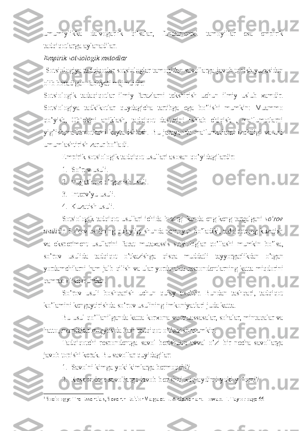 umumiylikka   da`vogarlik   qilsalar,   fundamental   tamoyillar   esa   empirik
tadqiqotlarga aylanadilar.
Empirik sotsiologik metodlar
 Sotsiologiya tadqiqotlar sotsiologlar tamonidan savollarga javob topish yuzasidan
olib boradigan faoltyati majmuidir.
Sotsiologik   tadaqiqotlar   ilmiy   farazlarni   tekshirish   uchun   ilmiy   uslub   xamdir.
Sotsiologiya   tadkikotlar   quydagicha   tartibga   ega   bo’lishi   mumkin:   Muammo
qo’yish,   Ob`ektni   aniklash,   tadqiqot   dasturini   ishlab   chiqish   ,   ma`lumotlarni
yig’ish,ma`lumotlarni   kayta   ishlash.   Bu   jarayonda   ma`lumotlarni   izchiligi   va   uni
umumlashtirish zarur bo’ladi. 1
Empirik sotsiologik tadqiqot usullari asosan qo’yidagilardir:
1. So’rov usuli.
2. Hujjatlarni o’rganish usuli.
3. Interv’yu usuli .
4. Kuzatish usuli.
Sotsiologik tadqiqot  usullari ichida hozirgi kunda eng keng tarqalgani   so’rov
usuli dir. So’rov usulining qulayligi shunda namoyon bo’ladiki, tadqiqotning kuzatish
va   eksperiment   usullarini   faqat   mutaxassis   sotsiologlar   qo’llashi   mumkin   bo’lsa,
so’rov   usulida   tadqiqot   o’tkazishga   qisqa   muddatli   tayyorgarlikdan   o’tgan
yordamchilarni ham jalb qilish va ular yordamida respondentlarning katta miqdorini
qamrab olish mumkin.
So’rov   usuli   boshqarish   uchun   qulay   usuldir.   Bundan   tashqari,   tadqiqot
ko’lamini kengaytirishda so’rov usulining imkoniyatlari juda katta.
Bu usul qo’llanilganda katta korxona va muassasalar, sohalar, mintaqalar va
hatto, mamlakat miqyosida ham tadqiqot o’tkazish mumkin.
Tadqiqotchi   respondentga   savol   berishdan   avval   o’zi   bir   necha   savollarga
javob topishi kerak. Bu savollar quyidagilar:
1. Savolni kimga yoki kimlarga bermoqchi?
2. Respondent savollarga javob berishni xoqlaydimi yoki yo’qmi?
1
 Sociology: The Essentials, Seventh EditionMargaret L. Andersen and Howard F. Taylor page 66 