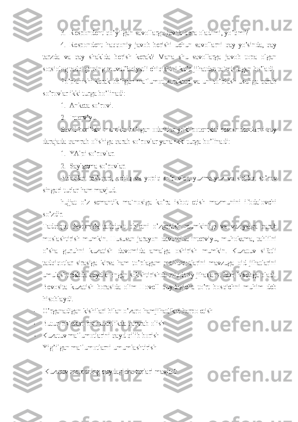 3. Respondent qo’yilgan savollarga javob bera oladimi, yo’qmi?
4. Respondent   haqqoniy   javob   berishi   uchun   savollarni   qay   yo’sinda,   qay
tarzda   va   qay   shaklda   berish   kerak?   Mana   shu   savollarga   javob   topa   olgan
sotsiolog tadqiqotning muvaffaqiyatli chiqishini ko’p jihatdan ta`minlagan bo’ladi.
To’planishi  kerak bo’lgan ma`lumot xarakteri va uni to’plash usuliga qarab
so’rovlar ikki turga bo’linadi:
1. Anketa so’rovi.
2. Interv’yu.
Savol berilishi mumkin bo’lgan odamlar yoki potentsial respondentlarni qay
darajada qamrab olishiga qarab so’rovlar yana ikki turga bo’linadi:
1. YAlpi so’rovlar.
2. Saylanma so’rovlar.
Bulardan   tashqari,   ochiq   va   yopiq   so’rovlar,   yuzma-yuz   va   sirtdan   so’rov
singari turlar ham mavjud.
h ujjat   o’z   semantik   ma`nosiga   ko’ra   isbot   etish   mazmunini   ifodalovchi
so’zdir.
Tadqiqot   davomida   tadqiqot   ob`etni   o’zgartish   mumkinligi   va   vaziyatga   qarab
moslashtirish   mumkin.   Hususan   jarayon   davomida   interviyu,   muhokama,   tahlilni
o’sha   guruhni   kuzatish   davomida   amalga   oshirish   mumkin.   Kuzatuv   sifatli
tadqiqotlar   sirasiga   kirsa   ham   to’plagam   ma`lumotlarini   mavzuga   oid   jihatlarini
umulashtirishda qayd qilingan solishtirishda miqdoriy jihatlarni ham hisobga oladi.
Bevosita   kuzatish   borasida   olim   Hovell   quydagicha   to’rt   bosqichni   muhim   deb
hisoblaydi. 
- O’rganadigan kishilari bilan o’zaro hamjihatlikni barpo etish 
- Butun ob`ektni bir butunlikda qamrab olish
- Kuzatuv ma`lumotlarini qayd qilib borish
- Yig’ilgan ma`lumotlarni umumlashtirish
 Kuzatuv metodning quydagicha turlari mavjud: 