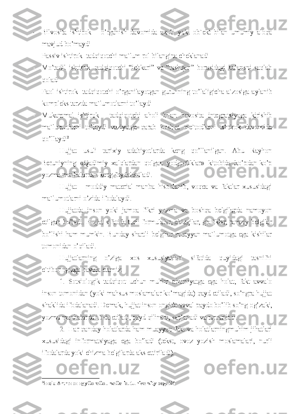 - Bilvosita   ishtirok   –   o’rganish   davomida   axoli   yoki   ob`ekt   bilan   umumiy   aloqa
mavjud bo’maydi
- Passiv ishtirok- tadqiqotchi ma`lum rol bilangina cheklanadi
- Mo’tadil   ishtirok-   tadqiqotchi   “ichkari”   va   “tashqari”   borasidagi   balansni   saqlab
qoladi
- Faol  ishtirok-  tadqiqotchi   o’rganilayotgan  guruhning  to’laligicha  a`zosiga   aylanib
kompleks tarzda ma`lumotlarni to’laydi
- Mukammal   ishtirok   -   tadqiqotchi   aholi   bilan   bevosita   integratsiyaga   kirishib
ma`lumotlarni   to’laydi   vaziyatga   qarab   boshqa   me`todlarni   ishtirok   davomida
qo’llaydi 2
H ujjat   usuli   tarixiy   adabiyotlarda   keng   qo’llanilgan.   Abu   Rayhon
Beruniyning   «Qadimiy   xalqlardan   qolgan   yodgorliklar»   kitobida   ko’pdan-ko’p
yozma manbalardan keng foydalaniladi.
H ujjat   -   moddiy   material   manba   hisoblanib,   voqea   va   faktlar   xususidagi
ma`lumotlarni o’zida ifodalaydi.
H ujjatda   inson   yoki   jamoa   fikri   yozma   va   boshqa   belgilarda   namoyon
etilgan bo’ladi.   H ujjat sifatida turli formulalar, chizgilar, grafiklar, ramziy belgilar
bo’lishi   ham   mumkin.   Bunday   shartli   belgilar   muayyan   ma`lumotga   ega   kishilar
tomonidan o’qiladi.
H ujjatlarning   o’ziga   xos   xususiyatlari   sifatida   quyidagi   tasnifni
e`tiboringizga havola etamiz:
1. Sotsiologik   tadqiqot   uchun   muhim   ahamiyatga   ega   holat,   fakt   avvalo
inson tomonidan (yoki mahsus moslamalar ko’magida) qayd etiladi, so’ngra hujjat
shaklida ifodalanadi. Demak, hujjat inson ongida avval paydo bo’lib so’ng o g’ zaki,
yozma manbalarda ifoda etiladi, qayd qilinadi, saqlanadi va tarqatiladi.
2. H ar qanday holatlarda ham muayyan fakt va holatlarningmuhim jihatlari
xususidagi   informatsiyaga   ega   bo’ladi   (tekst,   ovoz   yozish   moslamalari,   nurli
ifodalarda yoki chizma belgilarda aks ettiriladi).
2
SocialAnthropology CoreCourseCalicutUniversity page 24 