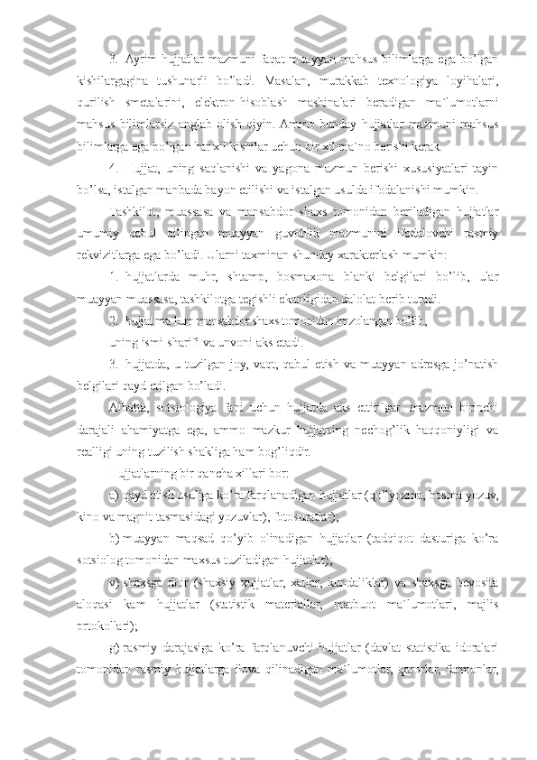 3. Ayrim  hujjatlar mazmuni  faqat  muayyan mahsus bilimlarga ega bo’lgan
kishilargagina   tushunarli   bo’ladi.   Masalan,   murakkab   texnologiya   loyihalari,
qurilish   smetalarini,   elektron-hisoblash   mashinalari   beradigan   ma`lumotlarni
mahsus   bilimlarsiz   anglab   olish   qiyin.  Ammo   bunday   hujjatlar   mazmuni   mahsus
bilimlarga ega bo’lgan har xil kishilar uchun bir xil ma`no berishi kerak.
4. H ujjat,   uning   saqlanishi   va   yagona   mazmun   berishi   xususiyatlari   tayin
bo’lsa, istalgan manbada bayon etilishi va istalgan usulda ifodalanishi mumkin.
Tashkilot,   muassasa   va   mansabdor   shaxs   tomonidan   beriladigan   hujjatlar
umumiy   qabul   qilingan   muayyan   guvohlik   mazmunini   ifodalovchi   rasmiy
rekvizitlarga ega bo’ladi.  Ularni taxminan shunday xarakterlash mumkin:
1. hujjatlarda   muhr,   shtamp,   bosmaxona   blanki   belgilari   bo’lib,   ular
muayyan muassasa, tashkilotga tegishli ekanligidan dalolat berib turadi.
2. hujjat ma`lum mansabdor shaxs tomonidan imzolangan bo’lib,
uning ismi-sharifi va unvoni aks etadi.
3. hujjatda,   u   tuzilgan   joy,   vaqt,   qabul   etish   va   muayyan   adresga   jo’natish
belgilari qayd etilgan bo’ladi.
Albatta,   sotsiologiya   fani   uchun   hujjatda   aks   ettirilgan   mazmun   birinchi
darajali   ahamiyatga   ega,   ammo   mazkur   hujjatning   necho g’ lik   haqqoniyligi   va
realligi uning tuzilish shakliga ham bo g’ liqdir.
H ujjatlarning bir qancha xillari bor:
a)   qayd etish usuliga ko’ra farqlanadigan hujjatlar (qo’lyozma, bosma yozuv,
kino va magnit tasmasidagi yozuvlar), fotosuratlar);
b)   muayyan   maqsad   qo’yib   olinadigan   hujjatlar   (tadqiqot   dasturiga   ko’ra
sotsiolog tomonidan maxsus tuziladigan hujjatlar);
v)   shaxsga   doir   (shaxsiy   xujjatlar,   xatlar,   kundaliklar)   va   shaxsga   bevosita
aloqasi   kam   hujjatlar   (statistik   materiallar,   matbuot   ma`lumotlari,   majlis
prtokollari);
g)   rasmiy   darajasiga   ko’ra   farqlanuvchi   hujjatlar   (davlat   statistika   idoralari
tomonidan   rasmiy   hujjatlarga   ilova   qilinadigan   ma`lumotlar,   qarorlar,   farmonlar, 