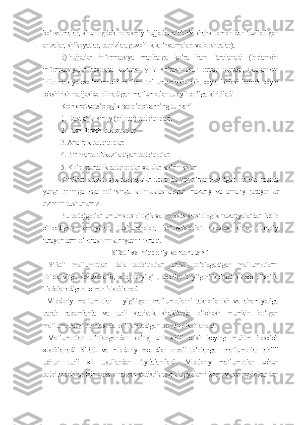 ko’rsatmalar,   shuningdek   norasmiy   hujjatlar-alohida   shahs   tomonidan   tuziladigan
arizalar, shikoyatlar, taqrizlar, guvohlik ko’rsatmalari va boshqalar);
d)   hujjatlar   informatsiya   manbaiga   ko’ra   ham   farqlanadi   (birlamchi
informatsiyalar   bevosita   kuzatish   yoki   so’rash   usuli   orqali   olinadi,   ikkilamchi
informatsiya esa birlamchi ma`lumotni umumlashtirish, qayta ishlash hamda qayta
tekshirish natijasida olinadigan ma`lumotlar tufayli qo’lga kiritiladi.
Konkret sotsiologik tad q i q otlarning turlari
1. Dastlabki sinov (pilotaj) tadqiqotlari.
2. Tasniflovchi tadqiqotlar.
3. Analitik tadqiqotlar.
4. Bir marta o’tkaziladigan tadqiqotlar.
5. Ko’p martalik tadqiqotlar va ular ko’rinishlari.
Konkret   sotsiologik   tadqiqotlar   deganda   biz   o’rganilayotgan   ob`ekt   haqida
yangi   bilimga   ega   bo’lishiga   ko’maklashadigan   nazariy   va   amaliy   jarayonlar
tizimini tushunamiz.
Bu tadqiqotlar umumsotsiologik va maxsus sotsiologik nazariyalardan kelib
chiqadigan   tamoyillar,   tushunchalar,   ko’rsatkichlar   asosida   aniq   ijtimoiy
jarayonlarni o’lchash imkoniyatini beradi.
Sifatli va miqdoriy kontent tahlil
  Sifatli   ma`lumotlar-   dala   tadqiqotlari   orqali   to’plagadigan   ma`lumotlarni
ob`ektivligi,   sezuvchalik,   xaqqoniyligi   ,   detallar   boyligini   ko’rsatib   bera   olishida
ifodalanadigan termin hisoblanadi. 
  Miqdoriy   ma`lumotlar   –   yig’ilgan   ma`lumotlarni   takrorlanish   va   ahamiyatiga
qarab   raqamlarda   va   turli   statistik   shakllarda   o’lchash   mumkin   bo’lgan
ma`lumotlarni nomlashda qo’llaniladigan termin hisoblanadi. 
  Ma`lumotlar   to’plangandan   so’ng   uni   tahlil   etish   keying   muhim   bosqich
xisoblanadi.   Sifatli   va   miqdoriy   metodlar   orqali   to’plangan   ma`lumotlar   tahlili
uchun   turli   xil   usullardan   foydalaniladi.   Miqdoriy   ma`lumotlar   uchun
tadqiqodchilar tajribada sinalgan statistik texnologyalarni kompyuter modellaridan 