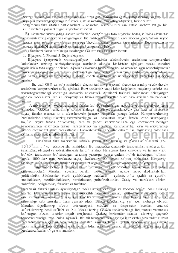 Shunga	 asosan gaz	 xromatogra	fiyasini ikki turga gaz- adsorbsion	 (gaz - qattiq so	rbent) va	 gaz	 - 	
suyuq	lik xromatog	raf	iyasiga	 bo’l	inadi. Gaz	 adsorbsion xromato	graf	iyaning birinchi turi	 	
qo'zg’al	mas faza	 sifatida qa	ttiq so	rbent  -  ads	or	bit,  ikkinchi  turi  esa  qattiq  so	rbent  ustiga 	 bir 	 	
xil  qalinlikd	a joylashtirilgan suyuq	likdan ibora	t. 	
B)	 Elementar	 xus	usiyati	ga asosan	 sinflanishi qo'	zg’al	mas faza	 su	yuqlik bo'lsa, u h	olda	 ele	mentar 	
xusu	siyati	 un	ing erituvchida	 eriganligidir.	 Bu holatda te	ks	hiriluvchi do	ri moddasi qo'	zg’	almas	 su	yuq	 	
faz	ada	 erib, so'ng	ra qo'zg’al	mas	 va 	qo'zg’a	luvchi fazalar or	asida	 taqsimlanadi.	 Do	ri mod	dasini 	
bun	day	 ajratilishi ta	qs	imlanish	 xromatogra	fiyasiga ta	'luqlidir. 	
V) Faza	larni o'za	ro harakatiga 	asos	lang	an GX turi uch	ta 	us	uld	an ibo	rat: 	
1.	 Elyuyent. 2. Fr	ontal. 3. Siqib chiqarish. 	 	
Elyuyent (proyavitel) xromatogra	fiyasi - uslubida teksh	iriluvchi aralash	ma  ko	mponentlari 	
ko	lon	kadan	 	o'zining 	sorbsiyala	nishiga 	asoslanib 	alohida 	bir-biridan  a	jralgan	 	modda	 zon	ala	ri 	
or	aliqlarida	 toza elyuent	 chiqadi.	 Ajralish davomida  bi	rinchi bo'lib, ko	lon	kadan	 kam	 adsorbsiyalanish 	
xusus	iyatiga ega (yoki	 kam	 erish  k	oeff	itsentiga ega)	 bo'lgan	 aralash	ma tarkibi, toza	 qo	'zg’aluvchi 	
gaz	 hamda  k	olonkadan chiqishiga nisba	tan	 kuc	hli ads	or	bsiyala	nuvchi tarkib va	 yana toza gaz oqimi 	
ajraladi. 
Bu	 usul GSX	 da	 ko	'p ishlatiladi,	 chun	ki tahlilning optimal sha	roitida	 amaliy  te	ks	hiriluvchi 	
aralash	ma ko	mpon	entlari to'liq ajraladi. Buni ushlanish vaqti bilan be	lgilanib,	 miqdoriy tar	kibi esa	 	
xromato	gramm	adagi cho	'qqiga	 asos	lanib,  a	niqlana	di. Aj	ralishn	i tashqa	ri kolonk	adan chiqa	yotgan 	
alohida	 moddala	rni har	 xil 	kimyoviy	 va  fi	zik-kimyov	iy usullar 	bilan	 ham	 aniqlash va 	baholash 	
mumkin.	 	
Amali	yotda	 ko’p	incha	 har	akatsiz faz	alar ko’p	ligi sababli ga	z-suyuq	lik  xr	omatogra	fiyasi ke	ng 	
ishlatiladi.	 GSXd	a na	muna	ning	 ko	mponentlarga	 ajralish	i  har	akatlanuvchi gaz	 faza	 va	 haraka	tsiz 	
suyuq	 fazalar	 ora	sida	 ko’p	 takrorlanu	vchi jara	yon	 natijasida	 yuza	ga keladi.	 Kompo	nentlarning 	
har	akatlanish tezligi ularning  u	chuvchanligiga	 va    har	akatsiz suyuq	 fazada    er	ish xu	sus	iyatiga  	
bog’l	iq. Suyuq  fazada	 eruvchanligi kam	 va	 yuqori	 uchuvchanlikka	 ega	 kompon	ent be	rilgan 	
tempera	tur	ada	 ko	lon	kada tezroq har	akatlanadi va	 aksincha, uchuvchanligi kam	 va  er	uvcha	nligi 	
yuqo	ri ko	mpo	nent sekin har	akatlanadi. Hara	katchanlik qanchalik ka	tta bo’	lsa,	 modd	aning	 kolonkada	 	
ushlanish	 vaqti sh	un	chalik kam bo’	ladi. 	
Hara	katsiz faza	 tashuvchisi sifatida yuza	si 0.5-3.0 m2/g va g’	ovaklari  o’lc	hami 0.5-	
1.510-8mm	 bo’lgan	 ads	or	bentlar	 ishlatiladi.	 Bu maqsadda	 diatomitli  ta	sh	uvchilar,	 shisha	 zoldir 	
(sharik)lar,	 silikagel va	 politetr	aftor	etilenlar	 qo’ll	aniladi. Hara	katsiz faza	 kimyoviy	 va	 ter	mik inert 	
bo’l	ishi,	 tashu	vc	hini bo’k	tiradigan va  u	ning	 yuz	asiga	 yupq	a qatlam	 bo’l	ib tush	adigan bo’	lishi 	
ke	rak. 1000 dan ortiq  har	akatsiz su	yuq	 fazala	rdan 10	0 tacha	si ko’p	roq ishlatiladi. Kimyoviy	 	
tar	kibiga ko’ra	 ha	rakatsiz faz	alar	 quyidagi sinf	larga bo’l	inadi: Ug	levod	or	od	lar	 (to’	ying	an 	
uglevod	orodlar,	 	to’	yingan	 	va	 	to’	yinmagan	 	uglevo	do	rodlar 	aralashmasi, 	aromatik 	
uglevod	orodlar).	 	M	asalan: 	skvalan, 	parafin	 	moyi, 	apiezon	 	surkov 	moyi,  al	kilnaftalinlar, 	
po	lifenilefiri.  S	ilok	sanlar 	(tu	rli 	qutblilikdagi 	radikalli - 	qutbs	iz,  o’rta	 	qutbli 	va	 	qutbli):	 	
meti	lsiloks	an, metil	fenilsiloks	an, nitrilsiloksan,  p	oliefirsilikonlar.	 Od	diy	 va	 mura	kkab	 efirlar,	 	
po	liefirlar,	 poliglikollar,	 ftalatlar va f	osfatlar.	 	
Hara	katsiz faz	ani tanlash ajratilayotgan	 moddala	rning qutbliligi va	 vod	orod b	og’lar	 hosil qilish	iga 	
bog’	liq.	 Qutbli sorba	tlarni ajratish	 uchu	n qu	tbli haraka	tsiz  fazalar, 	 qutbsizlarini  ajratish 	 uchun  	
esa  qutbsizlari 	 ker	ak 	 bo’l	adi. 	 Qut	blilik tus	hunchasi fun	ktsional	 guruhlarning	 fizik o’zaro	 ta’sir 	
selektivligi kabi xossalarni  ham	 qamrab	 oladi.	 Bunda	 ta’sirlarning	 yig’in	disi ino	ba	tga	 olina	di. 	
M	asalan,  d	ipollarning 	o’zaro	 	orientatsiyasi, 	induktiv 	va	 	dispertsion 	kuchlar,	 	vodo	rod 	
ko’p	rikla	rining hosil bo’	lishi va	 h.k.	 M	oddalarning GSXda	 ush	lanishidagi farq maxsus va	 maxsus 	
bo’l	magan	 	o’zaro	 ta’sirlar	 orqali 	aniqlanadi.	 Qutbsiz 	birikmalar  o	datda	 	ularning	 	qayna	sh 	
tempera	tur	alariga	 mos	 holda ajraladi.	 Bir xil  te	mpera	tur	ada	 qa	yna	ydigan	 qu	tbli birikmalar	 qutbsiz	 	
haraka	tsiz fazada	 qutbsiz  bi	rikmalar	ga nisbatan kam	 ush	lanadi. Qutbli birikmalar	ning ush	lanish	 	
vaqti  har	akatsiz faza	 qutbliligi or	tib bor	ishi bilan ortadi va	 aksincha. 	 M	od	da	larnin	g  tu	riga	 qarab 	
ha	rakatsiz faza	lar o’z	garishi mumkin.	  