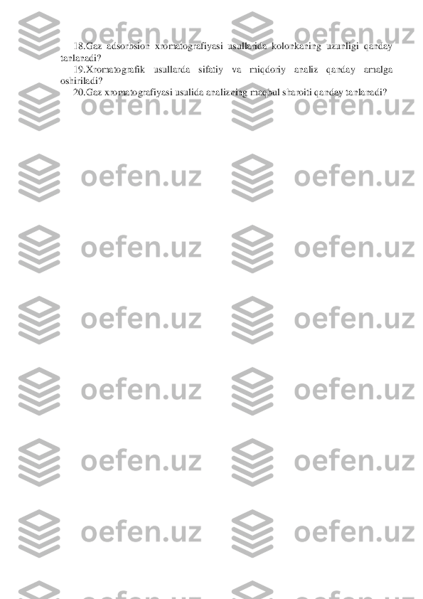 18.	 Gaz  adsorbsion  xromatografiyasi  usullarida  kolonkaning  uzunligi  qanday 	
tanlanadi?	 	
19.	 Xromatografik  usullarda  sifatiy  va  miqdoriy  analiz  qanday  amalga 	
oshiriladi?	 	
20.	 Gaz xromatografiyasi usuli	da analizning maqbul sharoiti qanday tanlanadi?	 	
  
