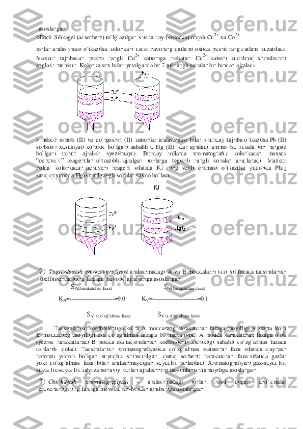 aso	slang	an. 	
M	isol. Sili	kagel	 (adsorbent	) to`lg`a	zilgan shisha	 nay	 (kolonka)	 or	qali Cu2+ va	 Co2+ 	
 
ionlar aralashmasi o`tkazilsa kolonkani ustki havor	ang	 qa	tlami os	tida	 push	ti rang qa	tlam	 kuz	atiladi.	 	
M	az	kur	 tajriba	dan	 pushti rangli Co2+ ka	tio	niga	 nisba	tan	 Cu2+ 	kationi ku	chliroq sh	imilis	hini 	
anglash mumkin.	 Kolonka suv bilan	 yuvilganda	 bu	 2 x	il rangli soh	alar	 bir-biridan ajraladi. 	
 	 
2 misol: simob	 (II)	 va qo`	rgosh	in (II) kationlar	 aralashmasi bilan	 shun	day	 tajriba o`	tka	zilsa	 Pb (II) 	
so	rbsion	 xususiyati	 ko`proq	 bo`lgani sababli u Hg (II) 	 dan  a	jraladi ammo bu	 ikk	ala ion	 rangsiz 	
bo`lgani 	uchu	n 	ajralish 	syez	ilmaydi.	 	Bu	nday 	hollarda	 	xromatogr	afik	 	kolonkadan 	maxsu	s 	
“oc	huvc	hi” reagent	lar	 o`tkaz	ilib,  a	jralgan 	 ion	larga 	 tegishli  rangli 	 sohalar 	 aniqlanadi. 	 Ma	zkur  	
holda 	 kolonk	adan  o	chuvchi reagent	 sifatida	 KJ ning suvli eritmasi o`	tka	zilsa	 yuqorida PbJ2 	
sariq qu	yiroq	da 	Hg	J2 qizil rangli sohal	ar pa	ydo	 bo`	ladi. 	
 	  
2)	 Taqsimlanish	 xromato	graf	iyasi aralashmadagi A va	 B moddala	rni ikki xil  fazada	 taqsimlanish 	
koeffitsient	larining farqiga 	muvo	fiq ajralish	iga	 asoslangan. 	
       	SA(harakatch	an faza) 	                                 	SV(harakatch	an faza) 	 	
KA=-----------	-------	----=9	,0 	KV=--------	------------	--=0	,1 	
 	
                	SV  (qo`zg`almas faza) 	           	SV (qo`zg`almas faza) 	
 	
Taqsimlanish	 koeffitsient	iga ko`ra	 A modda	ning harakatchan faz	aga 	moyilligi 9 marta ko`p	 	
B modd	aning moyill	igi esa	 qo`	zg`almas	 fazaga 10 marta or	tiq. A modda	 harakatchan	 faza	ga o`tib 	
tyez	roq harakatlanadi B modda	 esa ta	qs	imlanish	 koeffitsient	i kichikligi sababli qo`zg`almas	 faz	ada	 	
ush	lanib qoladi. Taqsimlanish	 xromatogra	fiyasida	 qo`	zg`almas statsionar	 faza sifatida	 qa	yna	sh 	
haror	ati yuqori bo`lgan suyuqlik shimdirilgan, qa	ttiq sorbent	; harakatchan faza  si	fatida gazlar 	
yoki	 qo	`zg`almas	 faza bilan	 aralash	maydigan	 su	yuqlik ishlatiladi. Xromatogra	fiyani gaz-suyuq	lik, 	
suyuq	lik-suyuq	lik kabi zamon	aviy	 turlari a	jralishning taqs	imlanish tamoyiliga	 asoslanga	n. 	
3)	 Cho`	ktirish 	xr	omatogr	afiyasi 	- 	aralashmadagi 	ionlar	 	hosil 	qilgan 	cho`	kmalar 	
eruvcha	nligining	 farqiga 	movof	iq bir-biridan	 ajr	alis	higa a	so	slangan.  
