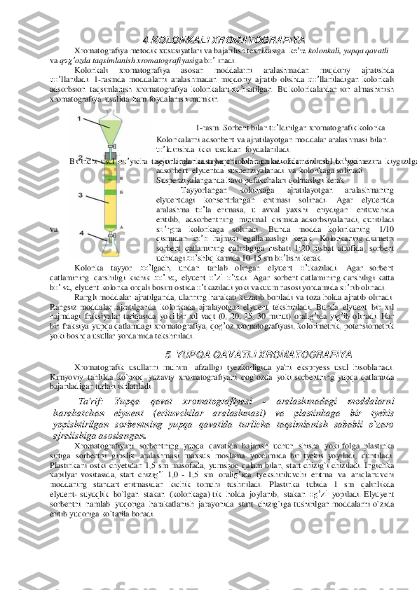 4.K	O	LO	N	K	A	LI	 XR	O	MA	TOG	RAF	IYA	 	
Xromatogra	fiya meto	dik xu	susiyatlari va ba	jarilish te	xn	ikasiga  	ko’ra	 kolonkali, yupqa	 qavatli 	
va qog’	ozda taqsimlanish xromatog	rafiyasiga	 bo’l	inadi.  	
Kolonkali 	xromato	grafiya 	asosan 	mod	dalarni 	aralash	madan	 	miqdo	riy 	ajratish	da 	
qo’	llaniladi.  1	-rasmda 	modd	alarni 	aralashmadan 	miqdor	iy  a	jratib 	olishd	a 	qo’	llaniladigan 	ko	lonkali 	
adsorbsion	 taqsimlanish	 xromatogra	fiya kolon	ka	lari ko’	rsatilgan. Bu k	olon	ka	lardan 	ion	 almashinish 	
xromato	graf	iya usu	lida	 ham f	oydal	anish mumkin. 	 	
 	
 	
1-rasm. Sor	bent bilan	 to’	ldirilgan xromatogra	fik kolonka 	 	
Kolonkalarni a	ds	or	bent va a	jratilayotg	an modd	alar 	aralash	masi bilan 	
to’	ldirishda	 ikki usuldan foyda	laniladi.  	
 	Birinchi usul bo’	yicha tayyorla	ngan a	dsorbent kolonk	aga	 oz-oz	dan	 solinib, uchiga	 rez	ina	 kiygizilgan tayoq	cha	 bilan to’	xtov	siz	 ur	ib turiladi.	 Bunda	 adsorbe	nt zich	 joylashadi.	 Ba’zan	 esa elyuent si	fatida ishlatiladigan erituvchi yoki	 erituvchilar aralashmasi avval ko	lon	kaga quyiladi, ke	yin ads	or	bent solinib, asta-	sekin kolonka	 tayoqcha	 bilan uriladi. I	kkinchi usul bo’	yicha 	
adsorbent elyuent	da	 su	sp	enziyalanadi va	 kolonkaga s	olinadi. 	
Susp	enziyala	nga	nda	 havo	 pufakcha	lari	 qolmasligi ke	rak. 	
Tayyorla	ngan 	kolo	nkaga 	ajratila	yotgan 	aralash	maning	 	
elyuentd	agi  k	on	sentrlangan	 	eritmasi 	so	linadi. 	Agar	 	elyuent	da 	
aralashma to’	la erimasa,  u 	avval 	yaxshi	 	eriydig	an 	erituvchida	 	
eritilib, adsorbentning mini	mal qismida  a	dsorbsiyala	nadi, qur	itiladi 	
va	 	so’ng	ra 	ko	lon	ka	ga 	solinadi.	 	Bun	da	 	modd	a  k	olonkaning 	1/10 	
qismidan ko’p	 ha	jmini	 egallamasligi kerak. Ko	lon	kaning  dia	metri	 	
sorbent qatlamining	 qalinligiga	 nisbati 1:20	 nisbat atrof	ida,	 so	rbent 	
uchidagi bo’	shliq kamida	 10-15	 sm	 bo’	lishi ker	ak. 	
Kolonka	 	tayyor	 	bo’	lga	ch, 	un	dan 	tanlab 	olingan 	elyuent	 	o’t	kaz	iladi. 	Agar  so	rbent 	
qatla	mining qa	rshiligi kichik bo’lsa,	 elyuent	 o’zi	 o’ta	di. Agar	 so	rbent qa	tlamining qarshiligi katta	 	
bo’lsa,	 elyuent	 kolonka	 orqa	li bosim	 os	tida 	o’	tka	ziladi yoki vaku	um	 na	sosi yor	damida	 so’	rib olinadi.	 	
Ra	ngli modd	alar	 ajratilganda,	 ularning	 har	akati kuz	atib bo	riladi va toza  h	olda  a	jratib olinadi. 	
Rangs	iz 	mod	dalar ajratilganda	 kolonkada  a	jralayotgan  elyuent	 tekshiriladi.	 Bu	nda	 elyuent	 bir	 xil 	
hajmda	gi fraksiyalar	 tariqasida	 yok	i bir	 xil vaqt (0, 20, 25, 30 minut)	 or	alig’	ida	 yig’	ib olinadi. Har 	
bir	 fraksiya yup	qa qa	tlamda	gi xromatog	raf	iya, qog’oz	 xromatog	rafiyasi, ko	lorimetrik,	 potensiometr	ik 	
yoki	 bosh	qa us	ullar 	yor	damida t	eksh	iriladi. 	
5. 	YUP	Q	A	 Q	AV	ATLI	 XR	O	MA	TO	G	RAF	IYA	 	
Xromatogra	fik us	ullarni muhim	 	afza	lligi tye	zkorligida ya'ni	 eksprye	ss usu	l 	hisoblana	di. 	
Kimyoviy	 tahlilda	 ko`proq	 yuz	aviy	 xromato	grafiyani qog`oz	da yoki  sorbent	ning yupqa  q	atla	mida	 	
ba	jariladigan turlari ishlatiladi. 	
Ta'	rif: 	Yup	qa	 	qavat	 	xroma	tog	rafiyasi 	- 	ara	lash	m	adagi	 	m	oddalarn	i 	
har	ak	atchan	 	ely	uent	 	(erituv	chilar	 	aralas	hm	asi) 	va	 	pl	astin	kaga	 	bi	r 	tye	kis 	
yopisht	irilg	an	 sorbent	nin	g yupq	a qavatida	 turlicha ta	qsiml	anish saba	bli o`zar	o 	
ajralish	iga as	oslan	gan. 	
Xromatogra	fiyani sorbentn	ing yupqa	 qavatida	 bajarish	 uchu	n shisha	 yoki  f	olga	 plastinka	 	
sirtiga sorbent	ni gipslik	 aralash	masi maxsus	 mosla	ma yor	damida  bir	 tye	kis yoyiladi,	 quritiladi. 	
Plastinkani os	tki chye	tidan	 1,5	 sm	 masof	ada,	 yumsh	oq  qa	lam	 bila	n, start chizig`i 	chiziladi.	 Ing	ichka	 	
kapilyar vositasida, sta	rt chizig’i	 1,0 	- 1,5	 sm	 ora	lig’	ida tyek	sh	iriluvchi eritma va	 aniqlanuvchi 	
modda	ning standart  er	itmasidan kichik tomchi tushiriladi. Plastinka tubida	 1 sm	 qalinlikda	 	
elyuent	- su	yuqlik bo`lgan	 stakan (kolonk	aga)	 tik holda	 joylan	ib, stakan og’zi	 yopiladi. Elyuyent	 	
sorbent	ni namlab	 yuq	origa	 harakatlanish jara	yonida start chizig`iga  t	us	hirilgan modd	alarni  o`	zida 	
eritib yuqor	iga 	ko`tarila bor	adi.	  