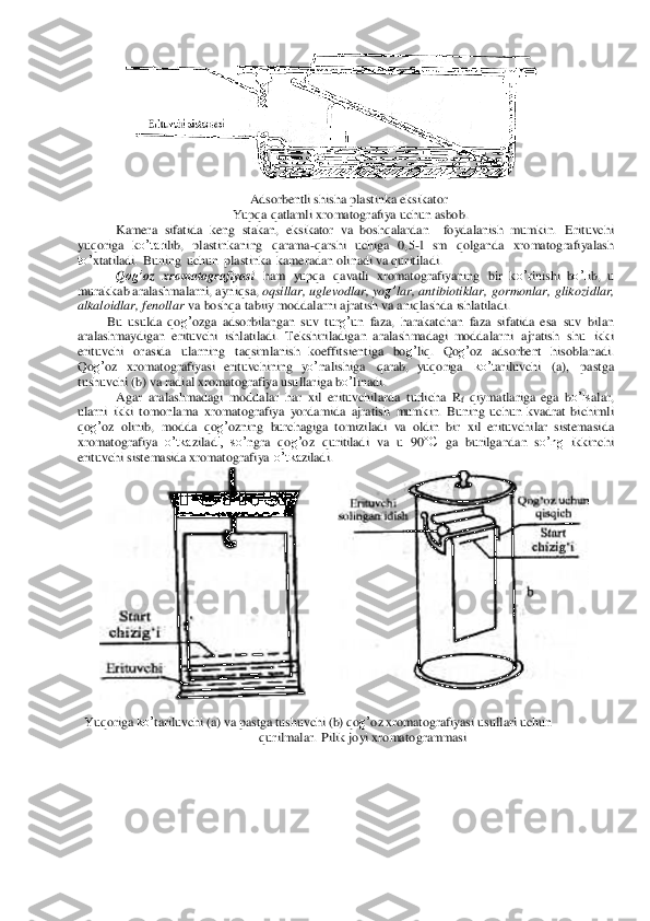  	 	
Adsor	bentli shisha	 plastinka eksikator 	
 Yup	qa q	atlamli xromatogr	afiya uchun	 asbob. 	
Kamera	 sif	atida	 keng	 stakan, eks	ikator va	 bosh	qalardan 	 foydal	anish 	mumkin.	 Erit	uvchi 	
yuqoriga ko’tar	ilib, plastinkaning qara	ma-qarshi uchiga 0,5-1  sm	 qolg	anda	 xromatog	rafiyalash	 	
to’	xtatiladi. Buning	 uchun plastinka	 kamera	dan o	linadi va quritiladi. 	
Qog’	oz	 xromatogr	afiyasi ham	 yupqa	 qa	vatli xromatografiyaning	 bir  k	o’r	inishi bo’l	ib, u 	
mur	akkab	 aralash	mala	rni,	 ayniqsa,	 oqsillar,	 ugl	evod	lar,	 yog’	lar, a	ntibiotiklar,	 gor	monl	ar, glikoz	idlar, 	
alka	loidlar,	 fenollar	 va	 bo	shqa tabiiy 	moddala	rni ajratish va a	niqlashda	 ishlatiladi.	 	
Bu	 usu	lda	 qog’oz	ga adsorbilangan su	v turg’	un	 faza,	 har	akatchan faza sifatida  e	sa su	v bilan	 	
aralash	maydig	an erituvc	hi ishlatiladi.	 Tekshiriladigan aralash	madagi moddala	rni ajratish shu	 ikki 	
erituvchi ora	sida	 ularning	 taqsimlanis	h  koeffitsient	iga	 bo	g’	liq. Qog’oz	 adsorbent hiso	blanadi. 	
Qog’oz	 xromatogr	afiyasi  er	ituvchining 	yo’	nali	shiga	 qar	ab, 	yuqo	riga	 ko’t	ariluvchi 	(a),	 pa	stga 	
tus	huvchi (b) va	 radial xromatogr	afiya usullar	iga	 bo’	lina	di. 	
Agar	 aralash	madagi moddalar	 har	 xil erituvchilarda turlicha	 Rf qiymatla	riga  e	ga bo’ls	alar,	 	
ularni ikki tomon	lama xromato	graf	iya yor	damida	 ajratish mumkin.  B	uning	 uchun kv	adrat	 bichimli 	
qog’oz	 olinib, mod	da qo	g’oz	ning bur	chagiga  to	mizi	ladi va	 oldin bir	 xil erituvchilar sistemasida	 	
xromato	graf	iya o’tka	ziladi,  so’	ngra	 qog’oz	 quritiladi va	 u 90°C	 ga bu	rilgandan so’ng	 ikkinchi 	
erituvchi s	istemasida	 xromatog	raf	iya  o’tka	ziladi. 	
 	 
 
 
 
 
 
 
 
 
 
 
 
 
 
 
 
 
 
 
Yuqor	iga ko’	tariluvchi (a) va pastga tus	huvchi (b) qog’oz xromatogra	fiyasi u	su	lla	ri uc	hu	n 	
qu	rilmala	r. Pi	lik joyi xromatogra	mmasi 	 	
  