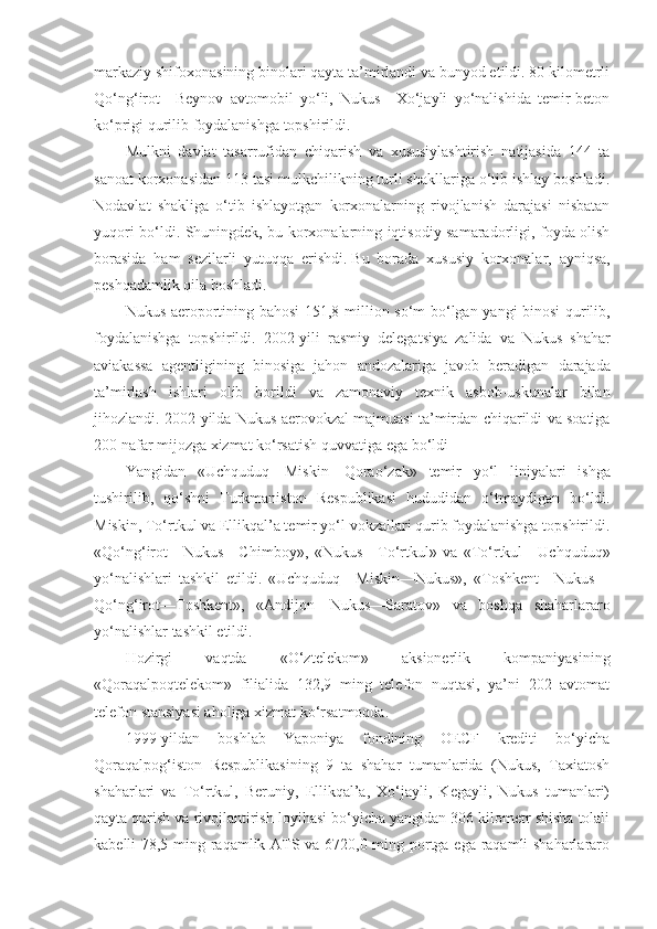 markaziy shifoxonasining binolari qayta ta’mirlandi va bunyod etildi. 80 kilometrli
Qo‘ng‘irot—Beynov   avtomobil   yo‘li,   Nukus—Xo‘jayli   yo‘nalishida   temir-beton
ko‘prigi qurilib foydalanishga topshirildi.
Mulkni   davlat   tasarrufidan   chiqarish   va   xususiylashtirish   natijasida   144   ta
sanoat korxonasidan 113 tasi mulkchilikning turli shakllariga o‘tib ishlay boshladi.
Nodavlat   shakliga   o‘tib   ishlayotgan   korxonalarning   rivojlanish   darajasi   nisbatan
yuqori bo‘ldi. Shuningdek, bu korxonalarning iqtisodiy samaradorligi, foyda olish
borasida   ham   sezilarli   yutuqqa   erishdi.   Bu   borada   xususiy   korxonalar ,   ayniqsa,
peshqadamlik qila boshladi.
Nukus   aeroportining   bahosi   151,8   million   so ‘ m   bo ‘ lgan   yangi   binosi   qurilib ,
foydalanishga   topshirildi .   2002- yili   rasmiy   delegatsiya   zalida   va   Nukus   shahar
aviakassa   agentligining   binosiga   jahon   andozalariga   javob   beradigan   darajada
ta ’ mirlash   ishlari   olib   borildi   va   zamonaviy   texnik   asbob - uskunalar   bilan
jihozlandi . 2002- yilda   Nukus   aerovokzal   majmuasi   ta ’ mirdan   chiqarildi   va   soatiga
200  nafar   mijozga   xizmat   ko ‘ rsatish   quvvatiga   ega   bo ‘ ldi
Yangidan   « Uchquduq — Miskin — Qorao ‘ zak »   temir   yo ‘ l   liniyalari   ishga
tushirilib ,   qo ‘ shni   Turkmaniston   Respublikasi   hududidan   o ‘ tmaydigan   bo ‘ ldi .
Miskin, To‘rtkul va Ellikqal’a temir yo‘l vokzallari qurib foydalanishga topshirildi.
«Qo‘ng‘irot—Nukus—Chimboy»,   «Nukus—To‘rtkul»   va   «To‘rtkul—Uchquduq»
yo‘nalishlari   tashkil   etildi.   «Uchquduq—Miskin—Nukus»,   «Toshkent—Nukus—
Qo‘ng‘irot—Toshkent»,   «Andijon—Nukus—Saratov»   va   boshqa   shaharlararo
yo‘nalishlar tashkil etildi.
Hozirgi   vaqtda   «O‘ztelekom»   aksionerlik   kompaniyasining
«Qoraqalpoqtelekom»   filialida   132,9   ming   telefon   nuqtasi,   ya’ni   202   avtomat
telefon stansiyasi aholiga xizmat ko‘rsatmoqda.
1999-yildan   boshlab   Yaponiya   fondining   OECF   krediti   bo‘yicha
Qoraqalpog‘iston   Respublikasining   9   ta   shahar   tumanlarida   (Nukus,   Taxiatosh
shaharlari   va   To‘rtkul,   Beruniy,   Ellikqal’a,   Xo‘jayli,   Kegayli,   Nukus   tumanlari)
qayta qurish va rivojlantirish loyihasi bo‘yicha yangidan 306 kilometr shisha tolali
kabelli 78,5 ming raqamlik ATS va 6720,0 ming portga ega raqamli shaharlararo 