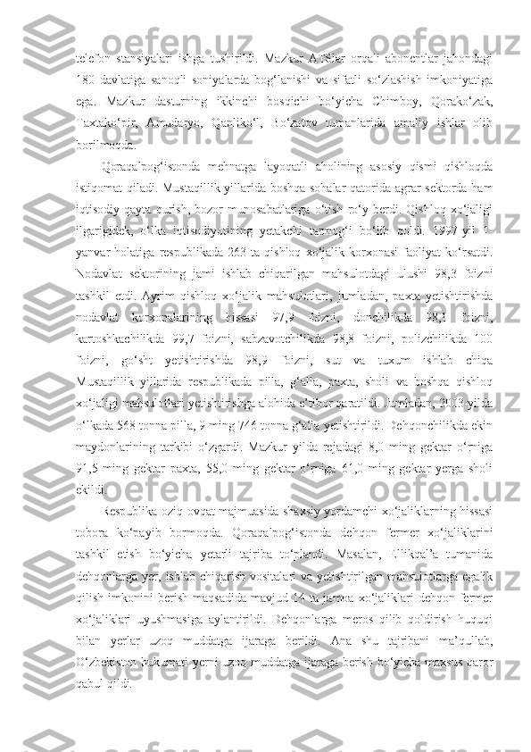 telefon   stansiyalari   ishga   tushirildi.   Mazkur   ATSlar   orqali   abonentlar   jahondagi
180   davlatiga   sanoqli   soniyalarda   bog‘lanishi   va   sifatli   so‘zlashish   imkoniyatiga
ega.   Mazkur   dasturning   ikkinchi   bosqichi   bo‘yicha   Chimboy,   Qorako‘zak,
Taxtako‘pir,   Amudaryo,   Qanliko‘l,   Bo‘zatov   tumanlarida   amaliy   ishlar   olib
borilmoqda.
Qoraqalpog‘istonda   mehnatga   layoqatli   aholining   asosiy   qismi   qishloqda
istiqomat qiladi. Mustaqillik yillarida boshqa sohalar  qatorida agrar sektorda ham
iqtisodiy   qayta   qurish,   bozor   munosabatlariga   o‘tish   ro‘y   berdi.   Qishloq   xo‘jaligi
ilgarigidek,   o‘lka   iqtisodiyotining   yetakchi   tarmog‘i   bo‘lib   qoldi.   1997-yil   1-
yanvar   holatiga   respublikada   263   ta   qishloq   xo‘jalik   korxonasi   faoliyat   ko‘rsatdi.
Nodavlat   sektorining   jami   ishlab   chiqarilgan   mahsulotdagi   ulushi   98,3   foizni
tashkil   etdi.   Ayrim   qishloq   xo‘jalik   mahsulotlari,   jumladan,   paxta   yetishtirishda
nodavlat   korxonalarining   hissasi   97,9   foizni,   donchilikda   98,1   foizni,
kartoshkachilikda   99,7   foizni,   sabzavotchilikda   98,8   foizni,   polizchilikda   100
foizni,   go‘sht   yetishtirishda   98,9   foizni,   sut   va   tuxum   ishlab   chiqa
Mustaqillik   yillarida   respublikada   pilla,   g‘alla,   paxta,   sholi   va   boshqa   qishloq
xo‘jaligi mahsulotlari yetishtirishga alohida e’tibor qaratildi. Jumladan, 2003-yilda
o‘lkada 568 tonna pilla, 9 ming 746 tonna g‘alla yetishtirildi. Dehqonchilikda ekin
maydonlarining   tarkibi   o‘zgardi.   Mazkur   yilda   rejadagi   8,0   ming   gektar   o‘rniga
91,5   ming   gektar   paxta,   55,0   ming   gektar   o‘rniga   61,0   ming   gektar   yerga   sholi
ekildi.
Respublika oziq-ovqat majmuasida shaxsiy yordamchi xo‘jaliklarning hissasi
tobora   ko‘payib   bormoqda.   Qoraqalpog‘istonda   dehqon   fermer   xo‘jaliklarini
tashkil   etish   bo‘yicha   yetarli   tajriba   to‘plandi.   Masalan,   Ellikqal’a   tumanida
dehqonlarga yer,  ishlab  chiqarish  vositalari   va  yetishtirilgan  mahsulotlarga  egalik
qilish   imkonini   berish   maqsadida   mavjud   14   ta   jamoa   xo‘jaliklari   dehqon-fermer
xo‘jaliklari   uyushmasiga   aylantirildi.   Dehqonlarga   meros   qilib   qoldirish   huquqi
bilan   yerlar   uzoq   muddatga   ijaraga   berildi.   Ana   shu   tajribani   ma’qullab,
O‘zbekiston hukumati yerni uzoq muddatga ijaraga berish bo‘yicha maxsus qaror
qabul qildi. 