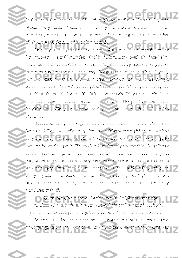 boshqa   nodavlat   notijorat   tashkilotlari   to‘plagan   tajribalar   diqqatga   loyiqdir.
Mustaqillik   yillarida   o‘lkada   aholini   ijtimoiy   muhofaza   qilish,   ularni   ish   bilan
ta’minlash, tadbirkorlikni rivojlantirish hamda fuqarolarning huquqlarini muhofaza
qilish kabi masalalarga alohida e’tibor qaratildi.
Istiqlol   yillarida   Qoraqalpog‘iston   Respublikasida   sog‘liqni   saqlash   tizimida
ham muayyan o‘zgarishlar amalga oshirildi. Bu borada eng avvalo aholi sog‘lig‘ini
muhofaza   qilish   va   mustahkamlash   uchun   tegishli   moddiy   texnik   baza   yaratish
hamda malakali mutaxassis kadrlar tayyorlashga alohida e’tibor qaratildi. Bugungi
kunda   o‘lkada   bu   sohada   1432   ta   malakali   shifokor,   3640   ta   o‘rta   tibbiyot
xodimlari aholi sog‘ligi yo‘lida faoliyat ko‘rsatishmoqda. O‘tgan yillar mobaynida
respublika   shifoxonalari   va   poliklinikalarini   zamonaviy   tibbiy-apparaturalar   bilan
ta’minlash   bo‘yicha   alohida   yutuqlarga   erishildi.   1999-yili   Yaponiya   granti
bo‘yicha   respublikaga   bir   nechta   xorijiy   tibbiyot   asbob-uskunalari   keltirib
o‘rnatildi.
Respublika   tibbiyoti  erishgan   natijalardan  eng  muhimi   —  onalar  o‘limi   soni
kamaydi.   O‘lkada   «Homilador   ayollarni   va   bolalar   salomatligini   mustahkamlash
bo‘yicha   milliy   Dastur»   hamda   «Yosh   avlodni   sog‘lomlashtirish   kompleks
Dasturi» ishlab chiqilgan bo‘lib, mazkur Dasturlar bo‘yicha mamlakatda ayollar va
bolalar   salomatligiga   alohida   e’tibor   qaratilmoqda.   Bu   borada   2001-yilda
Respublika shoshilinch tibbiyot tez yordam markazi hamda Respublika akusherlik
va genekologiya ilmiy tadqiqot institutining Nukus filiali tashkil etilib, aholiga tez
tibbiy   yordam   ko‘rsatish   hamda   xotin-qizlarning   sog‘lig‘ini   saqlash,
kasalliklarning   oldini   olish,   bemorlarni   sog‘lomlashtirish   borasida   ham   ijobiy
natijalarga erishildi.
Qoraqalpog‘iston respublikasida xalq ta’limi, fan va madaniyat
Qoraqalpoq xalqi qadimiy va boy tarixga ega. Uning milliy madaniyati, jozibali
san’ati, mumtoz adabiyoti, qadriyatlari udum va an’analari olamga mashhurdir.
Mustaqillik   tufayli   qoraqalpoq   xalqi   juda   ko‘p   qadriyatlarini   qayta   tiklash
imkoniyatiga   ega   bo‘ldi.   Adolat   va   tenglik,   ozodlik   va   erk   uchun   kurashgan 