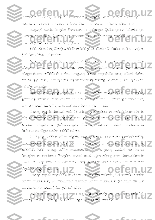 Yernazar   Olako‘z,   Ollayor   Do‘stnazarov   singari   xalq   qahramonlarining   —
jasoratli, o‘t yurakli qoraqalpoq farzandlarining orzu-armonlari amalga oshdi.
Bugungi   kunda   Ibroyim   Yusupov,   To‘lepbergen   Qaibergenov,   Tilovbergen
Jumamuratov   kabi   Qoraqalpoq   yozuvchi   va   shoirlarining   asarlari   xalqlarimiz
ma’naviy xazinasidan munosib joy oldi.
Sobir Kamolov, Charjau Abdirov kabi yirik olimlar O‘zbekiston fani rivojiga
juda katta hissa qo‘shdilar.
Mustaqillik   yillarida   Qoraqalpog‘iston   madaniy   hayotida   ham   jiddiy
o‘zgarishlar   haqida   gap   ketganda ,   avvalo   xalq   ta’limi   tizimida   yuz   bergan
o‘zgarishlarni   ta’kidlash   o‘rinli.   Bugungi   kunda   respublika   xalq   ta’limi   tizimi
milliy uyg‘onish, ijtimoiy-iqtisodiy va ma’naviy rivojiga xizmat qilishda yetakchi
rol o‘ynamoqda.
Respublikada   yangi   tipdagi   o‘rta   umumta‘lim   muassasalari   —   litseylar,
gimnaziyalar va alohida fanlarni chuqurlashtirilgan holda o‘qitiladigan maktablar,
biznes maktablar, kollejlar va boshqalar tez rivojlanmoqda.
Hozirgi vaqtda Respublikada 25 tadan ziyod maktab va maktab internatlarda
o‘quvchilarning fanlarni o‘rganishga bo‘lgan qiziqishlari asosida muayyan fanlarni
chuqur   o‘rgatishga   yo‘naltirilgan.   Bundan   tashqari   qator   maktablarda
ixtisoslashtirilgan sinflar tashkil etilgan.
2003-yilga kelib «Ta’lim to‘g‘risida»gi Qonun va «Kadrlar tayyorlash milliy
dasturi» asosida uzluksiz ta’lim tizimini tubdan isloh qilishda samarali natijalarga
erishildi.   Eski   turdagi   ta’lim   muassasalari   o‘rniga   yangi   turdagi   kasb-hunar
kollejlari   va   akademik   litseylari   tashkil   etildi.   Qoraqalpog‘iston   Respublikasida
1998—2002-yillarda   3   ta   akademik   litsey   va   33   ta   kasb-hunar   kollejlari   qurilib
foydalanishga topshirildi.
Hozirgi paytda respublikada 763 ta umumta‘lim maktabi, 405 ta maktabgacha
ta’lim   muassasasi,   91   maktabdan   tashqari   ta’lim   muassasasi   (shundan   28   tasi
bolalar sport maktabi) faoliyat ko‘rsatdi.
Bolalarga   xorijiy   tillarni,   xoreografiya,   tasviriy   va   musiqa   san’atini,
kompyuter savodxonligi asoslarini o‘rgatuvchi guruhlar tashkil etildi. 