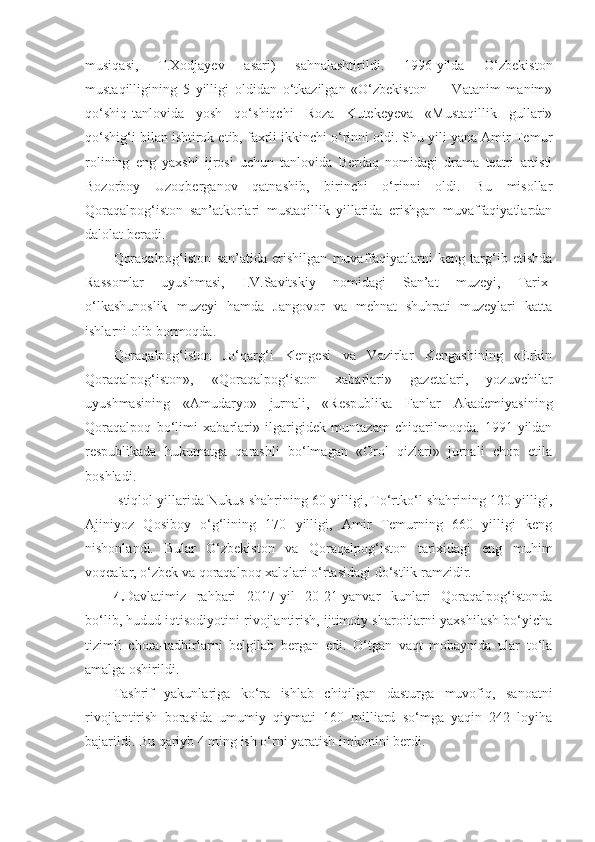 musiqasi,   T.Xodjayev   asari)   sahnalashtirildi.   1996-yilda   O‘zbekiston
mustaqilligining   5   yilligi   oldidan   o‘tkazilgan   «O‘zbekiston   —   Vatanim   manim»
qo‘shiq-tanlovida   yosh   qo‘shiqchi   Roza   Kutekeyeva   «Mustaqillik   gullari»
qo‘shig‘i bilan ishtirok etib, faxrli ikkinchi o‘rinni oldi. Shu yili yana Amir Temur
rolining   eng   yaxshi   ijrosi   uchun   tanlovida   Berdaq   nomidagi   drama   teatri   artisti
Bozorboy   Uzoqberganov   qatnashib,   birinchi   o‘rinni   oldi.   Bu   misollar
Qoraqalpog‘iston   san’atkorlari   mustaqillik   yillarida   erishgan   muvaffaqiyatlardan
dalolat beradi.
Qoraqalpog‘iston   san’atida   erishilgan   muvaffaqiyatlarni   keng   targ‘ib   etishda
Rassomlar   uyushmasi,   I.V.Savitskiy   nomidagi   San’at   muzeyi,   Tarix-
o‘lkashunoslik   muzeyi   hamda   Jangovor   va   mehnat   shuhrati   muzeylari   katta
ishlarni olib bormoqda.
Qoraqalpog‘iston   Jo‘qarg‘i   Kengesi   va   Vazirlar   Kengashining   «Erkin
Qoraqalpog‘iston»,   «Qoraqalpog‘iston   xabarlari»   gazetalari,   yozuvchilar
uyushmasining   «Amudaryo»   jurnali,   «Respublika   Fanlar   Akademiyasining
Qoraqalpoq   bo‘limi   xabarlari»   ilgarigidek   muntazam   chiqarilmoqda.   1991-yildan
respublikada   hukumatga   qarashli   bo‘lmagan   «Orol   qizlari»   jurnali   chop   etila
boshladi.
Istiqlol yillarida Nukus shahrining 60 yilligi, To‘rtko‘l shahrining 120 yilligi,
Ajiniyoz   Qosiboy   o‘g‘lining   170   yilligi,   Amir   Temurning   660   yilligi   keng
nishonlandi.   Bular   O‘zbekiston   va   Qoraqalpog‘iston   tarixidagi   eng   muhim
voqealar, o‘zbek va qoraqalpoq xalqlari o‘rtasidagi do‘stlik ramzidir.
4. Davlatimiz   rahbari   2017-yil   20-21-yanvar   kunlari   Qoraqalpog‘istonda
bo‘lib, hudud iqtisodiyotini rivojlantirish, ijtimoiy sharoitlarni yaxshilash bo‘yicha
tizimli   chora-tadbirlarni   belgilab   bergan   edi.   O‘tgan   vaqt   mobaynida   ular   to‘la
amalga oshirildi.
Tashrif   yakunlariga   ko‘ra   ishlab   chiqilgan   dasturga   muvofiq,   sanoatni
rivojlantirish   borasida   umumiy   qiymati   160   milliard   so‘mga   yaqin   242   loyiha
bajarildi. Bu qariyb 4 ming ish o‘rni yaratish imkonini berdi. 