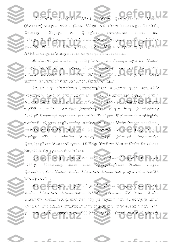 1. 1924-yilda   Qozog‘iston   ASSR   tarkibida   Qoraqalpog‘iston   Muxtor
(Avtonom)   viloyati   tashkil   qilindi.   Viloyat   volostlarga   bo‘linadigan   To‘rtko‘l,
Chimboy,   Xo‘jayli   va   Qo‘ng‘irot   okruglaridan   iborat   edi.
1925-yil 12—19-fevralda To‘rtko‘l shahrida Muxtor viloyat Sho‘rolarning 1-Ta’sis
qurultoyi   bo‘lib   o‘tdi.   Unda   Qoraqalpog‘iston   Muxtor   viloyatining   Qozog‘iston
ASSR tarkibiga «o‘z ixtiyori bilan kirganligi» qonunlashtirildi.
Albatta,   viloyat   aholisining   milliy   tarkibi   ham   e’tiborga   loyiq   edi.   Muxtor
viloyat   tashkil   etilgan   paytda   viloyat   hududidagi   aholining   38,5   foizini
qoraqalpoqlar, 28,7 foizini o‘zbeklar, 28,6 foizini qozoqlar va bor yo‘g‘i 1 foizga
yaqinini (shahar aholisidan tashqari) ruslar tashkil etgan.
Oradan   8   yil   o‘tar-o‘tmas   Qoraqalpog‘iston   Muxtor   viloyatini   yana   «O‘z
ixtiyoriga ko‘ra» Qozog‘iston tarkibidan olib RSFSR tarkibidagi Qoraqalpog‘iston
Muxtor   Sho‘ro   Sotsialistik   Respublikasi   (QQASSR)ga   aylantirish»   zarurati
tug‘ildi.   Bu   qo‘lbola   zaruriyat   Qoraqalpog‘iston   viloyati   Ijroiya   Qo‘mitasining
1932-yil   5-martdagi   navbatdan   tashqari   bo‘lib   o‘tgan   IV   plenumida   quyidagicha
asoslandi:   «Qoraqalpog‘istonning   Moskva   va   sanoat   Markazlaridan   uzoqligini,
madaniy   va   iqtisodiy   jihatdan   qoloqligini,   yanada   rivojlanishi   istiqbollarini...
hisobga   olib,   Butunittifoq   Markaziy   Ijroiya   Qo‘mitasi   Prezidumidan
Qorqalpog‘iston Muxtor viloyatini RSFSRga kiradigan Muxtor Sho‘ro Sotsialistik
Respublikasiga aylantirish so‘ralsin».
Qoraqalpoq   xalqining   «iltimosi»   qondirilib,   Butunittifoq   MIK   Prezidiumi
1932-yil   20-martdagi   qarori   bilan   Qoraqalpog‘iston   Muxtor   viloyati
Qoraqalpog‘iston   Muxtor   Sho‘ro   Sotsialistik   Respublikasiga   aylantirilib   RSFSR
tarkibiga kiritildi.
Ammo   oradan   yana   bor-yo‘g‘i   4   yil   o‘tar-o‘tmas   Qoraqalpog‘iston   Muxtor
Sho‘ro   Sotsialistik   Respublikasini   RSFSR   tarkibidan   O‘zbekiston   Sho‘ro
Sotsialistik   Respublikasiga   «oshirish   ehtiyoji»   paydo   bo‘ldi.   Bu   «ehtiyoj»   uchun
RSFSR bilan QQASSR o‘rtasida umumiy chegaralar yo‘qligi «asos» bo‘ldi. 1936-
yil   may   oyida   tayyorlangan   SSSRning   yangi   Konstitutsiyasi   loyihasida 