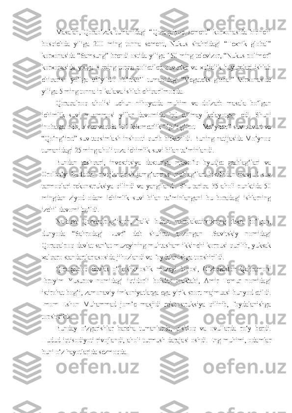 Masalan,   Qorao‘zak   tumanidagi   “Qoraqalpoq   sement”   korxonasida   birinchi
bosqichda   yiliga   200   ming   tonna   sement,   Nukus   shahridagi   “Texnik   global”
korxonasida “Samsung” brendi ostida yiliga 150 ming televizor, “Nukus polimer”
korxonasida   yiliga   8   ming   tonna   polietilen   quvurlar   va   xo‘jalik   buyumlari   ishlab
chiqarish   yo‘lga   qo‘yildi.   To‘rtko‘l   tumanidagi   “Vegateks   global”   korxonasida
yiliga 5 ming tonna ip-kalava ishlab chiqarilmoqda.
Qoraqalpoq   aholisi   uchun   nihoyatda   muhim   va   dolzarb   masala   bo‘lgan
ichimlik   suvi   muammosi   yillar   davomida   hal   etilmay   kelayotgan   edi.   Shuni
inobatga olib, qisqa vaqtda 101 kilometrlik “Qo‘ng‘irot – Mo‘ynoq” suv quvuri va
“Qo‘ng‘irot” suv taqsimlash inshooti qurib bitkazildi. Buning natijasida Mo‘ynoq
tumanidagi 25 ming aholi toza ichimlik suvi bilan ta’minlandi.
Bundan   tashqari,   investitsiya   dasturiga   muvofiq   byudjet   mablag‘lari   va
Orolbo‘yi   hududini   rivojlantirish   jamg‘armasi   mablag‘lari   hisobidan   mavjud   suv
tarmoqlari   rekonstruksiya   qilindi   va   yangilandi.   Shu   tariqa   35   aholi   punktida   50
mingdan   ziyod   odam   ichimlik   suvi   bilan   ta’minlangani   bu   boradagi   ishlarning
izchil davomi bo‘ldi.
Nafaqat   Qoraqalpog‘iston,   balki   butun   mamlakatimizning   faxri   bo‘lgan,
dunyoda   “Sahrodagi   Luvr”   deb   shuhrat   qozongan   I.Savitskiy   nomidagi
Qoraqalpoq davlat san’at muzeyining muhtasham ikkinchi korpusi qurilib, yuksak
xalqaro standartlar asosida jihozlandi va foydalanishga topshirildi.
Qoraqalpoq   davlat   o‘lkashunoslik   muzeyi   binosi,   O‘zbekiston   Qahramoni
Ibroyim   Yusupov   nomidagi   iqtidorli   bolalar   maktabi,   Amir   Temur   nomidagi
istirohat bog‘i, zamonaviy imkoniyatlarga ega yirik sport majmuasi bunyod etildi.
Imom   Eshon   Muhammad   jom’e   masjidi   rekonstruksiya   qilinib,   foydalanishga
topshirildi.
Bunday   o‘zgarishlar   barcha   tumanlarda,   qishloq   va   ovullarda   ro‘y   berdi.
Hudud iqtisodiyoti rivojlandi, aholi turmush darajasi oshdi. Eng muhimi, odamlar
buni o‘z hayotlarida sezmoqda. 