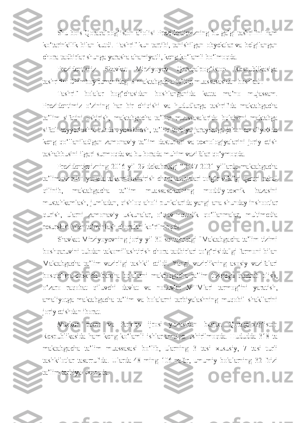 Shu bois  Qoraqalpog‘iston  aholisi  Prezidentimizning bu  galgi  tashrifini  ham
ko‘tarinkilik   bilan   kutdi.   Tashrif   kun   tartibi,   tanishilgan   obyektlar   va   belgilangan
chora-tadbirlar shunga yarasha ahamiyatli, keng ko‘lamli bo‘lmoqda.
Prezidentimiz   Shavkat   Mirziyoyev   Qoraqalpog‘iston   Respublikasiga
tashrifini Chimboy tumanidagi 8-maktabgacha ta’lim muassasasidan boshladi.
Tashrif   bolalar   bog‘chasidan   boshlanganida   katta   ma’no   mujassam.
Prezidentimiz   o‘zining   har   bir   chiqishi   va   hududlarga   tashrifida   maktabgacha
ta’lim   sifatini   oshirish,   maktabgacha   ta’lim   muassasalarida   bolalarni   maktabga
sifatli tayyorlashni tubdan yaxshilash, ta’lim-tarbiya jarayoniga jahon amaliyotida
keng   qo‘llaniladigan   zamonaviy   ta’lim   dasturlari   va   texnologiyalarini   joriy   etish
tashabbusini ilgari surmoqda va bu borada muhim vazifalar qo‘ymoqda.
Prezidentimizning   2016-yil   29-dekabrdagi   “2017-2021-yillarda  maktabgacha
ta’lim tizimini yanada takomillashtirish chora-tadbirlari to‘g‘risida”gi qarori qabul
qilinib,   maktabgacha   ta’lim   muassasalarining   moddiy-texnik   bazasini
mustahkamlash, jumladan, qishloq aholi punktlarida yangi ana shunday inshootlar
qurish,   ularni   zamonaviy   uskunalar,   o‘quv-metodik   qo‘llanmalar,   multimedia
resurslari bilan ta’minlash choralari ko‘rilmoqda.
Shavkat Mirziyoyevning joriy yil 30-sentabrdagi "Maktabgacha ta’lim tizimi
boshqaruvini tubdan takomillashtirish chora-tadbirlari to‘g‘risida"gi  farmoni bilan
Maktabgacha   ta’lim   vazirligi   tashkil   etildi.   Yangi   vazirlikning   asosiy   vazifalari
bosqichma-bosqich   barcha   bolalarni   maktabgacha   ta’lim   tizimiga   qamrab   olish,
o‘zaro   raqobat   qiluvchi   davlat   va   nodavlat   MTMlari   tarmog‘ini   yaratish,
amaliyotga   maktabgacha   ta’lim   va   bolalarni   tarbiyalashning   muqobil   shakllarini
joriy etishdan iborat.
Mazkur   qaror   va   farmon   ijrosi   yuzasidan   bugun   Qoraqalpog‘iston
Respublikasida   ham   keng   ko‘lamli   ishlar   amalga   oshirilmoqda.   Hududda   318   ta
maktabgacha   ta’lim   muassasasi   bo‘lib,   ularning   3   tasi   xususiy,   7   tasi   turli
tashkilotlar   tasarrufida.   Ularda   48   ming   106   nafar,   umumiy   bolalarning   32   foizi
ta’lim-tarbiya olmoqda. 