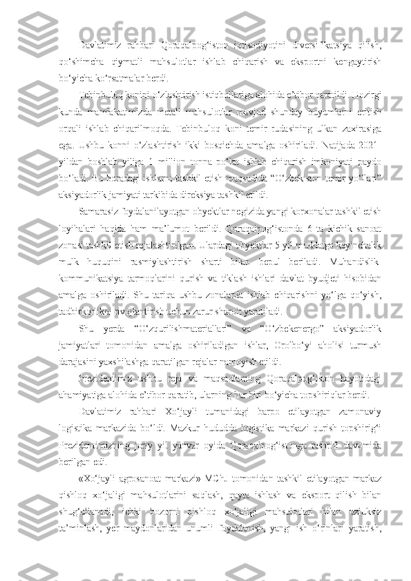 Davlatimiz   rahbari   Qoraqalpog‘iston   iqtisodiyotini   diversifikatsiya   qilish,
qo‘shimcha   qiymatli   mahsulotlar   ishlab   chiqarish   va   eksportni   kengaytirish
bo‘yicha ko‘rsatmalar berdi.
Tebinbuloq konini o‘zlashtirish istiqbollariga alohida e’tibor qaratildi. Hozirgi
kunda   mamlakatimizda   metall   mahsulotlar   mavjud   shunday   buyumlarni   eritish
orqali   ishlab   chiqarilmoqda.   Tebinbuloq   koni   temir   rudasining   ulkan   zaxirasiga
ega.   Ushbu   konni   o‘zlashtirish   ikki   bosqichda   amalga   oshiriladi.   Natijada   2021-
yildan   boshlab   yiliga   1   million   tonna   po‘lat   ishlab   chiqarish   imkoniyati   paydo
bo‘ladi. Bu boradagi ishlarni tashkil etish maqsadida “O‘zbekiston temir yo‘llari”
aksiyadorlik jamiyati tarkibida direksiya tashkil etildi.
Samarasiz foydalanilayotgan obyektlar negizida yangi korxonalar tashkil etish
loyihalari   haqida   ham   ma’lumot   berildi.   Qoraqalpog‘istonda   6   ta   kichik   sanoat
zonasi tashkil etish rejalashtirilgan. Ulardagi obyektlar 5 yil muddatga keyinchalik
mulk   huquqini   rasmiylashtirish   sharti   bilan   bepul   beriladi.   Muhandislik-
kommunikatsiya   tarmoqlarini   qurish   va   tiklash   ishlari   davlat   byudjeti   hisobidan
amalga   oshiriladi.   Shu   tariqa   ushbu   zonalarda   ishlab   chiqarishni   yo‘lga   qo‘yish,
tadbirkorlikni rivojlantirish uchun zarur sharoit yaratiladi.
Shu   yerda   “O‘zqurilishmateriallari”   va   “O‘zbekenergo”   aksiyadorlik
jamiyatlari   tomonidan   amalga   oshiriladigan   ishlar,   Orolbo‘yi   aholisi   turmush
darajasini yaxshilashga qaratilgan rejalar namoyish etildi.
Prezidentimiz   ushbu   reja   va   maqsadlarning   Qoraqalpog‘iston   hayotidagi
ahamiyatiga alohida e’tibor qaratib, ularning har biri bo‘yicha topshiriqlar berdi.
Davlatimiz   rahbari   Xo‘jayli   tumanidagi   barpo   etilayotgan   zamonaviy
logistika   markazida   bo‘ldi.   Mazkur   hududda   logistika   markazi   qurish   topshirig‘i
Prezidentimizning   joriy   yil   yanvar   oyida   Qoraqalpog‘istonga   tashrifi   davomida
berilgan edi.
«Xo‘jayli   agrosanoat   markazi»   MChJ   tomonidan   tashkil   etilayotgan   markaz
qishloq   xo‘jaligi   mahsulotlarini   saqlash,   qayta   ishlash   va   eksport   qilish   bilan
shug‘ullanadi,   ichki   bozorni   qishloq   xo‘jaligi   mahsulotlari   bilan   uzluksiz
ta’minlash,   yer   maydonlaridan   unumli   foydalanish,   yangi   ish   o‘rinlari   yaratish, 