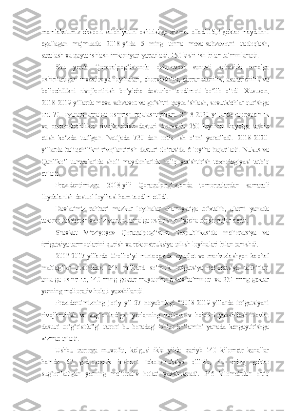 mamlakatimiz eksport  salohiyatini  oshirishga  xizmat  qiladi.15,3 gektar  maydonni
egallagan   majmuada   2018-yilda   5   ming   tonna   meva-sabzavotni   qadoqlash,
saralash va qayta ishlash imkoniyati yaratiladi. 150 kishi ish bilan ta’minlanadi.
Shu   yerda   Qoraqalpog‘istonda   oziq-ovqat   sanoati   sohasida   amalga
oshiriladigan   investitsiya   loyihalari,   chorvachilik,   parrandachilik,   asalarichilik   va
baliqchilikni   rivojlantirish   bo‘yicha   dasturlar   taqdimoti   bo‘lib   o‘tdi.   Xususan,
2018-2019-yillarda meva-sabzavot va go‘shtni qayta ishlash, sovutkichlar qurishga
oid   70   loyihani   amalga   oshirish   rejalashtirilgan.   2018-2020-yillarda   chorvachilik
va   parrandachilikni   rivojlantirish   dasturi   doirasida   250   loyihani   hayotga   tatbiq
etish   ko‘zda   tutilgan.   Natijada   730   dan   ortiq   ish   o‘rni   yaratiladi.   2018-2020-
yillarda baliqchilikni  rivojlantirish  dasturi  doirasida  6 loyiha bajariladi. Nukus va
Qanliko‘l   tumanlarida   sholi   maydonlarida   baliq   yetishtirish   texnologiyasi   tatbiq
etiladi.
Prezidentimizga   2018-yili   Qoraqalpog‘istonda   tomorqalardan   samarali
foydalanish dasturi loyihasi ham taqdim etildi.
Davlatimiz   rahbari   mazkur   loyihalar   ahamiyatiga   to‘xtalib,   ularni   yanada
takomillashtirish va o‘z vaqtida amalga oshirish bo‘yicha topshiriqlar berdi.
Shavkat   Mirziyoyev   Qoraqalpog‘iston   Respublikasida   melioratsiya   va
irrigatsiya tarmoqlarini qurish va rekonstruksiya qilish loyihalari bilan tanishdi.
2013-2017-yillarda   Orolbo‘yi   mintaqasida   byudjet   va   markazlashgan   kapital
mablag‘lar   hisobidan   248   milliard   so‘mlik   irrigatsiya-melioratsiya   tadbirlari
amalga oshirilib, 140 ming gektar maydonning suv ta’minoti va 231 ming gektar
yerning meliorativ holati yaxshilandi.
Prezidentimizning   joriy   yil   27   noyabrdagi   “2018-2019-yillarda   irrigatsiyani
rivojlantirish   va   sug‘oriladigan   yerlarning   meliorativ   holatini   yaxshilash   Davlat
dasturi   to‘g‘risida”gi   qarori   bu   boradagi   ishlar   ko‘lamini   yanada   kengaytirishga
xizmat qiladi.
Ushbu   qarorga   muvofiq,   kelgusi   ikki   yilda   qariyb   140   kilometr   kanallar
hamda   63   gidrotexnik   inshoot   rekonstruksiya   qilinib,   60   ming   gektar
sug‘oriladigan   yerning   meliorativ   holati   yaxshilanadi.   246   kilometrdan   ortiq 