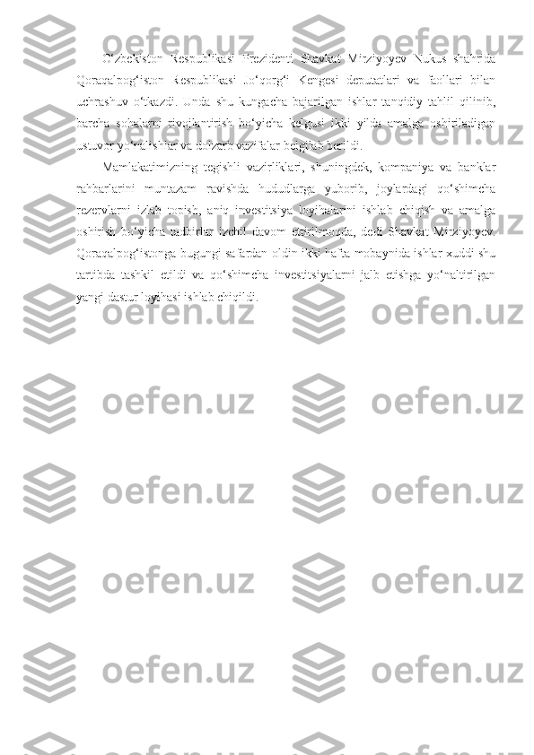 O‘zbekiston   Respublikasi   Prezidenti   Shavkat   Mirziyoyev   Nukus   shahrida
Qoraqalpog‘iston   Respublikasi   Jo‘qorg‘i   Kengesi   deputatlari   va   faollari   bilan
uchrashuv   o‘tkazdi.   Unda   shu   kungacha   bajarilgan   ishlar   tanqidiy   tahlil   qilinib,
barcha   sohalarni   rivojlantirish   bo‘yicha   kelgusi   ikki   yilda   amalga   oshiriladigan
ustuvor yo‘nalishlar va dolzarb vazifalar belgilab berildi.
Mamlakatimizning   tegishli   vazirliklari,   shuningdek,   kompaniya   va   banklar
rahbarlarini   muntazam   ravishda   hududlarga   yuborib,   joylardagi   qo‘shimcha
rezervlarni   izlab   topish,   aniq   investitsiya   loyihalarini   ishlab   chiqish   va   amalga
oshirish   bo‘yicha   tadbirlar   izchil   davom   ettirilmoqda,   dedi   Shavkat   Mirziyoyev.
Qoraqalpog‘istonga bugungi safardan oldin ikki hafta mobaynida ishlar xuddi shu
tartibda   tashkil   etildi   va   qo‘shimcha   investitsiyalarni   jalb   etishga   yo‘naltirilgan
yangi dastur loyihasi ishlab chiqildi. 