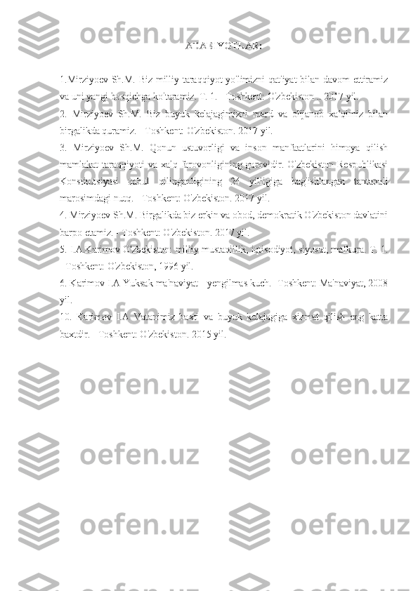 ADABIYOTLAR:
1.Mirziyoev Sh.M. Biz milliy taraqqiyot yo'limizni qat'iyat bilan davom  ettiramiz
va uni yangi bosqichga ko'taramiz. T. 1. - Toshkent: O'zbekiston .. 2017 yil.
2.   Mirziyoev   Sh.M.   Biz   buyuk   kelajagimizni   mard   va   olijanob   xalqimiz   bilan
birgalikda quramiz. - Toshkent: O'zbekiston. 2017 yil.
3.   Mirziyoev   Sh.M.   Qonun   ustuvorligi   va   inson   manfaatlarini   himoya   qilish
mamlakat taraqqiyoti  va xalq farovonligining garovidir. O'zbekiston Respublikasi
Konstitutsiyasi   qabul   qilinganligining   24   yilligiga   bag'ishlangan   tantanali
marosimdagi nutq. - Toshkent: O'zbekiston. 2017 yil.
4. Mirziyoev Sh.M. Birgalikda biz erkin va obod, demokratik O'zbekiston davlatini
barpo etamiz. - Toshkent: O'zbekiston. 2017 yil.
5. I.A.Karimov O'zbekiston: milliy mustaqillik, iqtisodiyot, siyosat, mafkura. T. 1.
- Toshkent: O'zbekiston, 1996 yil.
6. Karimov I.A Yuksak ma'naviyat - yengilmas kuch. -Toshkent: Ma'naviyat, 2008
yil.
10.   Karimov   I.A   Vatanimiz   baxti   va   buyuk   kelajagiga   xizmat   qilish   eng   katta
baxtdir. - Toshkent: O'zbekiston. 2015 yil. 