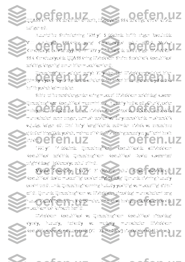 QQASSRni   RSFSR tarkibidan chiqarib , O‘zbekiston SSR tarkibiga kiritish ko‘zda
tutilgan edi.
Butunittifoq   Sho‘rolarining   1936-yil   5-dekabrda   bo‘lib   o‘tgan   favqulodda
VIII   qurultoyida   SSSRning   yangi   Konstitutsiyasi   qabul   qilindi.   Mazkur
Konstitutsiya   asosida   tayyorlanib   1937-yil   12-fevralda   tasdiqlangan   O‘zbekiston
SSR Konstitutsiyasida QQASSRning O‘zbekiston Sho‘ro Sotsialistik Respublikasi
tarkibiga kirganligi qonun bilan mustahkamlandi.
Qoraqalpog‘iston   xalqlari   qariyb   70   yildan   beri   O‘zbekiston   xalqlari   bilan
ijtimoiy-siyosiy hayotning barcha sohalarida bir-birlari bilan og‘alarcha yelkadosh
bo‘lib yashab kelmoqdalar.
Sobiq Ittifoq parchalangandan so‘ng mustaqil O‘zbekiston tarkibidagi suveren
Qoraqalpog‘iston Respublikasi maqomini oldi. Bu tabiiy hodisa edi. Chunki, asrlar
mobaynida   qoraqalpoqlar   bilan   o‘zbek   xalqi   o‘rtasida   do‘stlik,   qardoshlik
munosabatlari   qaror   topgan,   turmush   tarzlari   va   dunyoqarashlarida   mushtaraklik
vujudga   kelgan   edi.   Orol   bo‘yi   kengliklarida   qadimdan   o‘zbek   va   qoraqalpoq
ajdodlari birgalikda yashab, mehnat qilishdi. O‘zlarining taraqqiyot yo‘llarini bosib
o‘tishdi.
1990-yil   14-dekabrda   Qoraqalpog‘iston   Respublikasida   «O‘zbekiston
Respublikasi   tarkibida   Qoraqalpog‘iston   Respublikasi   Davlat   suvereniteti
to‘g‘risida»gi Deklaratsiya qabul qilindi.
Mazkur   Deklaratsiya   1991-yil   31-avgustda   qabul   qilingan   «O‘zbekiston
Respublikasi davlat mustaqilligi asoslari to‘g‘risida»gi Qonunda o‘zining huquqiy
asosini topdi. Unda Qoraqalpog‘istonning hududiy yaxlitligi va mustaqilligi e’tirof
etildi. Qonunda Qoraqalpog‘iston va O‘zbekiston o‘rtasidagi  munosabatlarni  teng
huquqlilik, ikki tomonlama shartnomalar, bitimlar va boshqa qonun aktlari asosida
mustahkamlash ko‘rsatib berildi.
O‘zbekiston   Respublikasi   va   Qoraqalpog‘iston   Respublikasi   o‘rtasidagi
siyosiy,   huquqiy,   iqtisodiy   va   madaniy   munosabatlar   O‘zbekiston
Respublikasining Konstitutsiyasida (70—75-moddalar) o‘z aksini topdi (10-ilova). 