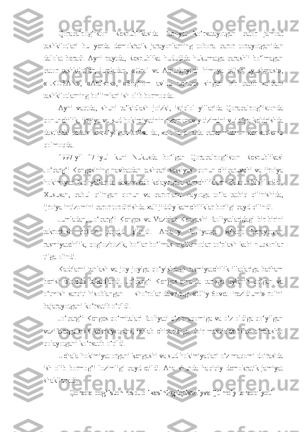 Qoraqalpog‘iston   Respublikasida   faoliyat   ko‘rsatayotgan   qator   jamoat
tashkilotlari   bu   yerda   demokratik   jarayonlarning   tobora   qaror   topayotganidan
dalolat   beradi.   Ayni   paytda,   Respublika   hududida   hukumatga   qarashli   bo‘lmagan
qator   tashkilotlar,   jumladan,   «Orol   va   Amudaryoni   himoya   qilish   uyushmasi»,
«EKOSAN»,   «Aralsos»,   «Sog‘lom   avlod   uchun»   singari   bir   qator   xalqaro
tashkilotlarning bo‘limlari ish olib bormoqda.
Ayni   vaqtda,   shuni   ta’kidlash   joizki,   istiqlol   yillarida   Qoraqalpog‘istonda
qonunchilik, ijroiya va sud hokimiyatining zamonaviy tizimini vujudga keltirishda
dastlabki qadamlar qo‘yilgan bo‘lsa-da, xali bu borada qator muammolar saqlanib
qolmoqda.
1997-yil   17-iyul   kuni   Nukusda   bo‘lgan   Qoraqalpog‘iston   Respublikasi
Jo‘qarg‘i   Kengesining   navbatdan   tashqari   sessiyasi   qonun   chiqaruvchi   va   ijroiya
hokimiyati faoliyatlarida davom etib kelayotgan kamchiliklarni chuqur tahlil qildi.
Xususan,   qabul   qilingan   qonun   va   qarorlarni   hayotga   to‘la   tatbiq   qilinishida,
ijroiya intizomini qaror topdirishda xali jiddiy kamchiliklar borligi qayd qilindi.
Jumladan,   Jo‘qarg‘i   Kenges   va   Vazirlar   Kengashi   faoliyatlaridagi   bir-birini
takrorlash   hollari   tanqid   qilindi.   Amaliy   faoliyatga   xalaqit   berayotgan
rasmiyatchilik,   qog‘ozbozik,   bo‘lar-bo‘lmas   ma’lumotlar   to‘plash   kabi   nuqsonlar
tilga olindi.
Kadrlarni tanlash va joy-joyiga qo‘yishdagi  rasmiyatchilik illatlariga barham
berish   alohida   ta’kidlandi.   Jo‘qarg‘i   Kenges   amalda   tarixga   aylanib   qolgan   va
o‘tmish sarqiti hisoblangan — sho‘rolar davridagi «Oliy Sovet Prezidiumi» rolini
bajarayotgani ko‘rsatib o‘tildi.
Jo‘qarg‘i Kenges qo‘mitalari faoliyati o‘z maqomiga va o‘z oldiga qo‘yilgan
vazifalarga   mos   kelmayotgani,   ishlab   chiqarishga   doir   masalalar   bilan   o‘ralashib
qolayotgani ko‘rsatib o‘tildi.
Uchala hokimiyat organi kengashi va sud hokimiyatlari o‘z maqomi doirasida
ish   olib   bormog‘i   lozimligi   qayd   etildi.   Ana   shunda   haqiqiy   demokratik   jamiyat
shakllanadi.
Qoraqalpog‘iston respublikasining iqtisodiyva ijtimoiy taraqqiyoti 