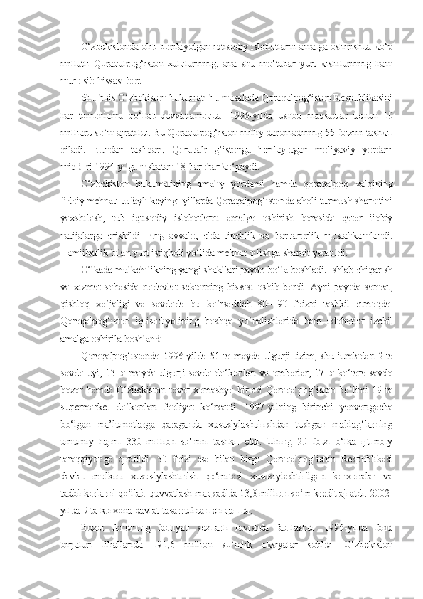 O‘zbekistonda olib borilayotgan iqtisodiy islohotlarni amalga oshirishda ko‘p
millatli   Qoraqalpog‘iston   xalqlarining,   ana   shu   mo‘tabar   yurt   kishilarining   ham
munosib hissasi bor.
Shu bois O‘zbekiston hukumati bu masalada Qoraqalpog‘iston Respublikasini
har   tomonlama   qo‘llab-quvvatlamoqda.   1996-yilda   ushbu   maqsadlar   uchun   10
milliard so‘m ajratildi. Bu Qoraqalpog‘iston milliy daromadining 55 foizini tashkil
qiladi.   Bundan   tashqari,   Qoraqalpog‘istonga   berilayotgan   moliyaviy   yordam
miqdori 1994-yilga nisbatan 18-barobar ko‘paydi.
O‘zbekiston   hukumatining   amaliy   yordami   hamda   qoraqalpoq   xalqining
fidoiy mehnati tufayli keyingi yillarda Qoraqalpog‘istonda aholi turmush sharoitini
yaxshilash,   tub   iqtisodiy   islohotlarni   amalga   oshirish   borasida   qator   ijobiy
natijalarga   erishildi.   Eng   avvalo,   elda   tinchlik   va   barqarorlik   mustahkamlandi.
Hamjihatlik bilan yurt istiqboli yo‘lida mehnat qilishga sharoit yaratildi.
O‘lkada mulkchilikning yangi shakllari paydo bo‘la boshladi. Ishlab chiqarish
va   xizmat   sohasida   nodavlat   sektorning   hissasi   oshib   bordi.   Ayni   paytda   sanoat,
qishloq   xo‘jaligi   va   savdoda   bu   ko‘rsatkich   80—90   foizni   tashkil   etmoqda.
Qoraqalpog‘iston   iqtisodiyotining   boshqa   yo‘nalishlarida   ham   islohotlar   izchil
amalga oshirila boshlandi.
Qoraqalpog‘istonda  1996-yilda 51 ta mayda  ulgurji  tizim, shu jumladan 2   ta
savdo uyi , 13 ta mayda ulgurji savdo do‘konlari va omborlar, 17 ta ko‘tara savdo
bozor   hamda   O‘zbekiston   tovar   xomashyo   birjasi   Qoraqalpog‘iston   bo‘limi   19   ta
supermarket   do‘konlari   faoliyat   ko‘rsatdi.   1997-yilning   birinchi   yanvarigacha
bo‘lgan   ma’lumotlarga   qaraganda   xususiylashtirishdan   tushgan   mablag‘larning
umumiy   hajmi   330   million   so‘mni   tashkil   etdi.   Uning   20   foizi   o‘lka   ijtimoiy
taraqqiyotiga   ajratildi.   50   foizi   esa   bilan   birga   Qoraqalpog‘iston   Respublikasi
davlat   mulkini   xususiylashtirish   qo‘mitasi   xususiylashtirilgan   korxonalar   va
tadbirkorlarni qo‘llab-quvvatlash maqsadida 13,8 million so‘m kredit ajratdi. 2002-
yilda 9 ta korxona davlat tasarrufidan chiqarildi.
Bozor   fondining   faoliyati   sezilarli   ravishda   faollashdi.   1996-yilda   fond
birjalari   filiallarida   191,6   million   so‘mlik   aksiyalar   sotildi.   O‘zbekiston 