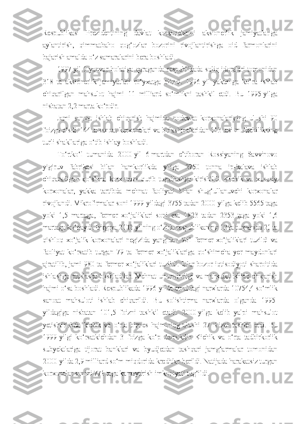 Respublikasi   Prezidentining   davlat   korxonalarini   aksionerlik   jamiyatlariga
aylantirish,   qimmatbaho   qog‘ozlar   bozorini   rivojlantirishga   oid   farmonlarini
bajarish amalda o‘z samaralarini bera boshladi.
1997-yil 1-yanvar holatiga qaraganda respublikada soliq idoralari tomonidan
318   ta   aksionerlik   jamiyatlari   ro‘yxatga   olindi.   1996-yil   yakuniga   ko‘ra   ishlab
chiqarilgan   mahsulot   hajmi   11   milliard   so‘mlikni   tashkil   etdi.   Bu   1995-yilga
nisbatan 2,2 marta ko‘pdir.
Jami   sanoat   ishlab   chiqarish   hajmida   nodavlat   korxonalarining   ulushi   90
foizga o‘sdi. 144 ta sanoat korxonalari va birlashmalaridan 113 tasi mulkchilikning
turli shakllariga o‘tib ishlay boshladi.
To‘rtko‘l   tumanida   2000-yil   6-martdan   e’tiboran   Rossiyaning   Savvinovo
yigiruv   fabrikasi   bilan   hamkorlikda   yiliga   2750   tonna   ip-kalava   ishlab
chiqaradigan   qo‘shma   korxonani   qurib   tugallashga   kirishildi.   Kichik   va   xususiy
korxonalar,   yakka   tartibda   mehnat   faoliyati   bilan   shug‘ullanuvchi   korxonalar
rivojlandi. Mikrofirmalar soni 1999-yildagi 3755 tadan 2000-yilga kelib 5565 taga
yoki   1,5   martaga,   fermer   xo‘jaliklari   soni   esa   1823   tadan   2353   taga   yoki   1,6
martaga ko‘paydi. Birgina 2002-yilning o‘zida respublikaning 12 ta tumanida 21 ta
qishloq   xo‘jalik   korxonalari   negizida   yangidan   901   fermer   xo‘jaliklari   tuzildi   va
faoliyat   ko‘rsatib   turgan   79   ta   fermer   xo‘jaliklariga   qo‘shimcha   yer   maydonlari
ajratilib,  jami  980  ta  fermer  xo‘jaliklari  tuzildi.  Ular   bozor   iqtisodiyoti   sharoitida
ishlashga moslasha boshladilar. Mehnat unumdorligi va mahsulot ishlab chiqarish
hajmi o‘sa boshladi. Respublikada 1996-yilda amaldagi narxlarda 10754,4 so‘mlik
sanoat   mahsuloti   ishlab   chiqarildi.   Bu   solishtirma   narxlarda   olganda   1995-
yildagiga   nisbatan   101,5   foizni   tashkil   etadi.   2000-yilga   kelib   yalpi   mahsulot
yetishtirishda   kichik   va   o‘rta   biznes   hajmining   ulushi   27   foizni   tashkil   etdi.   Bu
1999-yilgi   ko‘rsatkichdan   3   foizga   ko‘p   demakdir.   Kichik   va   o‘rta   tadbirkorlik
subyektlariga   tijorat   banklari   va   byudjetdan   tashqari   jamg‘armalar   tomonidan
2000-yilda 2,9 milliard so‘m miqdorida kreditlar berildi. Natijada harakatsiz turgan
korxonalar sonini 771 taga kamaytirish imkoniyati tug‘ildi. 