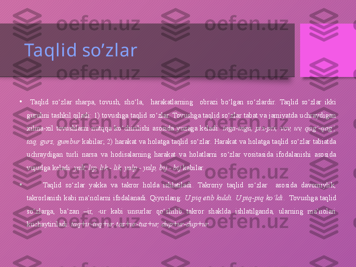 Taqlid so’zlar
•
  Taqlid  so‘zlar  sharpa,  tovush,  sho‘la,    harakatlarning    obrazi  bo‘lgan  so‘zlardir.  Taqlid  so‘zlar  ikki 
guruhni tashkil qiladi: 1) tovushga taqlid so‘zlar. Tovushga taqlid so‘zlar tabat va jamiyatda uchraydigan 
xilma-xil  tovushlarni  nutqqa  ko‘chirilishi  asosida  yuzaga  keladi:  inga-inga,  pix-pix,  vov,  uv,  qag‘-qag‘, 
taq, gurs, gumbur  kabilar; 2) harakat va holatga taqlid so‘zlar. Harakat va holatga taqlid so‘zlar tabiatda 
uchraydigan  turli  narsa  va  hodisalarning  harakat  va  holatlarni  so‘zlar  vositasida  ifodalanishi  asosida 
vujudga keladi:  yalt, lip, lik - lik, yalp - yalp, bij - bij  kabilar.
•
        Taqlid  so‘zlar  yakka  va  takror  holda  ishlatiladi.  Takroriy  taqlid  so‘zlar    asosida  davomiylik, 
takrorlanish kabi ma’nolarni  ifodalanadi. Qiyoslang:  U piq etib kuldi. U  piq-piq ko‘ldi .  Tovushga taqlid 
so‘zlarga,  ba’zan  –ir,  -ur  kabi  unsurlar  qo‘shilib  takror  shaklda  ishlatilganda,  ularning  ma’nolari 
kuchaytiriladi:  taq+ir-tuq+ur, tas+ur-tus+ur, dup+ur-dup+ur.  