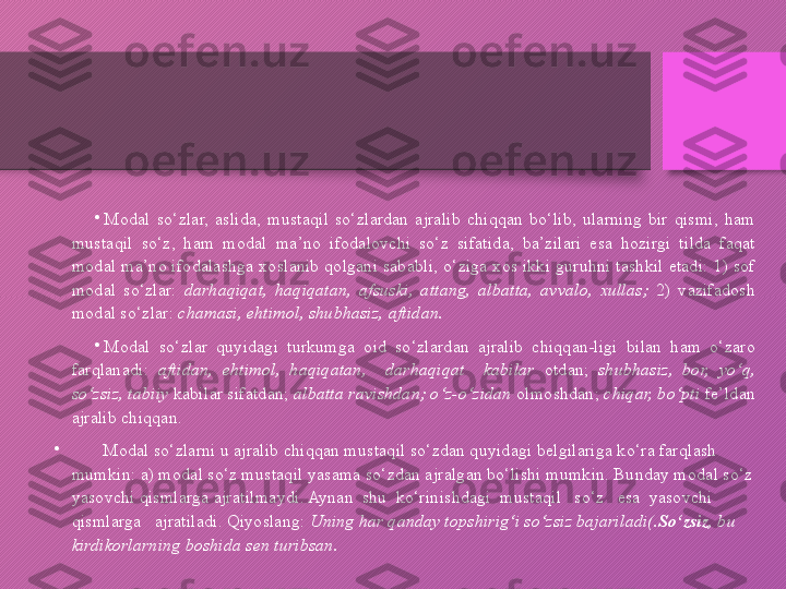 •
Modal  so‘zlar,  aslida,  mustaqil  so‘zlardan  ajralib  chiqqan  bo‘lib,  ularning  bir  qismi,  ham 
mustaqil  so‘z,  ham  modal  ma’no  ifodalovchi  so‘z  sifatida,  ba’zilari  esa  hozirgi  tilda  faqat 
modal ma’no ifodalashga xoslanib qolgani sababli, o‘ziga xos ikki guruhni tashkil etadi: 1) sof 
modal  so‘zlar:  darhaqiqat,  haqiqatan,  afsuski,  attang,  albatta,  avvalo,  xullas;  2)  vazifadosh 
modal so‘zlar:  chamasi,   ehtimol, shubhasiz, aftidan.
•
Modal  so‘zlar  quyidagi  turkumga  oid  so‘zlardan  ajralib  chiqqan-ligi  bilan  ham  o‘zaro 
farqlanadi:  aftidan,  ehtimol,  haqiqatan,    darhaqiqat    kabilar   otdan;  shubhasiz,  bor,  yo‘q, 
so‘zsiz, tabiiy  kabilar sifatdan;  albatta ravishdan; o‘z-o‘zidan  olmoshdan;  chiqar, bo‘pti  fe’ldan 
ajralib chiqqan. 
•
        Modal so‘zlarni u ajralib chiqqan mustaqil so‘zdan quyidagi belgilariga ko‘ra farqlash 
mumkin: a) modal so‘z mustaqil yasama so‘zdan ajralgan bo‘lishi mumkin. Bunday modal so‘z 
yasovchi qismlarga ajratilmaydi. Aynan  shu  ko‘rinishdagi  mustaqil   so‘z   esa  yasovchi 
qismlarga   ajratiladi. Qiyoslang:  Uning har qanday topshirig‘i so‘zsiz bajariladi(. So‘zsiz , bu 
kirdikorlarning boshida sen turibsan.    