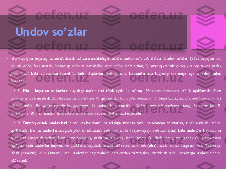 Undov so’zlar
•
  His–hayajon, buyruq - xitob ifodalash uchun ishlatiladigan so‘zlar undov so‘z deb ataladi. Undov so‘zlar  1) his-hayajon:  eh, 
oh, uh, obbo, bas, marsh, hormang, rahmat, barakalla, xayr, salom  kabilardan; 2) buyruq - xitob:  qurey - qurey, tu -tu, pish - 
pish,  kisht   kabi  so‘zlardan  iborat  bo‘ladi.  Undovlar  boshqa  so‘z  turkumlaridan  lug‘aviy  ma’noga  ega  emasligi  bilan 
farqlanadi. 
•
1.  His  –  hayajon  undovlar   quyidagi  ma’nolarni  ifodalaydi:  1)  so‘roq:   Men  ham  boraman,  a?  2)  ajablanish:  Buni 
qarang, a!  3 )  kamsitish:  E, shu ham ish bo‘ldi-yu . 4) qo’rqinch:  I-i, yiqilib ketaman;  5) taajjub, hayrat:  Iye, keldingizmi!?   6) 
ishonchsizlik:   Be,  qo‘ysang-chi  bu  gapingni;   7).  achinish,  norozilik:    Obbo,  yana  ish  pachava,  deng;  8)  norozilik:  E, 
qo‘ying-ye;  9) mamnunlik:  Ehe, ishlar joyida-ku!  kabilar shular jumlasidandir. 
•
2.  Buyruq-xitob  undovlari   biror  ish-harakatni  bajarishga  undash  yoki  harakatdan  to‘xtatish,  tinchlantirish  uchun 
qo‘llanadi.  Bu  tur  undovlardan  pish-pish  (mushukni),  beh-beh,  tu-tu-tu  (tovuqni),  bah-bah  (itni)  kabi  undovlar  hayvon  va 
qushlarni  chaqirish  uchun,  hayt  (hayvon-larni),  pisht  (mushukni),  kisht  (tovuqni),  chuh  (otni),  xix  (eshakni),  qurey-qurey 
(qo‘yni)  kabi  undovlar  hayvon  va  qushlarni  haydash  uchun  ishlatilsa,  dirr,  tak  (otni),  xush,  xuush  (sigirni),  huk  (hukizni), 
ishsh  (eshakni),  chix  (tuyani)  kabi  undovlar  hayvonlarni  harakatdan  to‘xta-tish,  tinchitish  yoki  harakatga  undash  uchun 
ishlatiladi.  