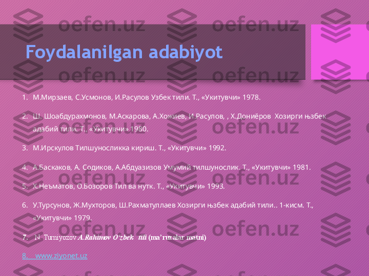 Foydalanilgan adabiyot
1. М.Мирзаев, С.Усмонов, И.Расулов Узбек тили. Т., «Укитувчи» 1978.
2. Ш. Шоабдурахмонов, М.Аскарова, А.Хожиев, И.Расулов, , Х.Дониёров  Хозирги њзбек 
адабий тили. Т ., « Укитувчи » 1980.
3. М.Ирскулов Тилшуносликка кириш. Т., «Укитувчи» 1992.
4. А.Баскаков, А. Содиков, А.Абдуазизов Умумий тилшунослик. Т., «Укитувчи» 1981.
5. Х.Неъматов, О.Бозоров Тил ва нутк. Т., «Укитувчи» 1993.
6. У.Турсунов, Ж.Мухторов, Ш.Рахматуллаев Хозирги њзбек адабий тили.. 1-кисм. Т., 
«Укитувчи» 1979.
7.   N. Turniyozov  A.Rahimov O‘zbek   tili  (ma’ruzalar matni)
8.     www.ziyonet.uz  