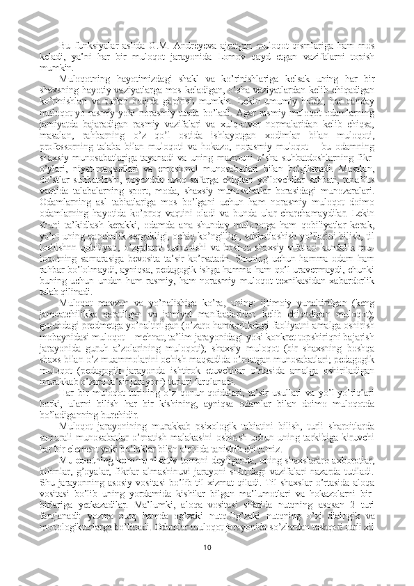 Bu   funksiyalar   aslida   G.M.   Andreyeva   ajratgan   muloqot   qismlariga   ham   mos
keladi,   ya’ni   har   bir   muloqot   jarayonida   Lomov   qayd   etgan   vazifalarni   topish
mumkin.
Muloqotning   hayotimizdagi   shakl   va   ko’rinishlariga   kelsak   uning   har   bir
shaxsning hayotiy vaziyatlarga mos keladigan, o’sha vaziyatlardan kelib chiqadigan
ko’rinishlari   va   turlari   haqida   gapirish   mumkin.   Lekin   umumiy   holda,   har   qanday
muloqot  yo  rasmiy  yoki   norasmiy  tusda  bo’ladi. Agar   rasmiy  muloqot  odamlarning
jamiyatda   bajaradigan   rasmiy   vazifalari   va   xulq-atvor   normalaridan   kelib   chiqsa,
masalan,   rahbarning   o’z   qo’l   ostida   ishlayotgan   xodimlar   bilan   muloqoti,
professorning   talaba   bilan   muloqoti   va   hokazo,   norasmiy   muloqot   –   bu   odamning
shaxsiy   munosabatlariga   tayanadi   va   uning   mazmuni   o’sha   suhbatdoshlarning   fikr-
o’ylari,   niyat-maqsadlari   va   emosional   munosabatlari   bilan   belgilanadi.   Masalan,
do’stlar   suhbatdoshi,   poyezdda   uzoq   safarga   chiqkan   yo’lovchilar   suhbati,   tanaffus
vaqtida   talabalarning   sport,   moda,   shaxsiy   munosabatlar   borasidagi   munozaralari.
Odamlarning   asl   tabiatlariga   mos   bo’lgani   uchun   ham   norasmiy   muloqot   doimo
odamlarning   hayotida   ko’proq   vaqtini   oladi   va   bunda   ular   charchamaydilar.   Lekin
shuni   ta’kidlash   kerakki,   odamda   ana   shunday   muloqotga   ham   qobiliyatlar   kerak,
ya’ni uning qanchalik sergakligi, ochiq ko’ngilligi, suhbatlashish yo’llarini bilish, til
toshishnn   qobiliyati,   o’zgalarni   tushunishi   va   boshqa   shaxsiy   sifatlari   kundalik   mu -
loqotning   samarasiga   bevosita   ta’sir   ko’rsatadn.   Shuning   uchun   hamma   odam   ham
rahbar bo’lolmaydi, ayniqsa, pedagogik ishga hamma ham qo’l uravermaydi, chunki
buning   uchun   undan   ham   rasmiy,   ham   norasmiy   muloqot   texnikasidan   xabardorlik
talab qilinadi.
Muloqot   mavzun   va   yo’nalishiga   ko’ra,   uning:   ijtimoiy   yunaltirilgan   (keng
jamoatchilikka   qaratilgan   va   jamiyat   manfaatlaridan   kelib   chiqadigan   muloqot);
guruhdagi predmetga yo’naltirilgan (o’zaro hamkorlikdagi faoliyatni amalga oshirish
mobaynidasi muloqot – mehnat, ta’lim jarayonidagi yoki konkret topshiriqni bajarish
ja rayonida   guruh   a’zolarining   muloqoti);   shaxsiy   muloqot   (bir   shaxsning   boshqa
shaxs bilan o’z muammolarini ochish maqsadida o’rnatgan munosabatlari; pedagogik
muloqot   (pedagogik   jarayonda   ishtirok   etuvchilar   o’rtasida   amalga   oshiriladigan
murakkab o’zaro ta’sir jarayoni) turlari farqlanadi.
Har   bir   muloqot   turining   o’z   qonun-qoidalari,   ta’sir   usullari   va   yo’l-yo’riqlari
borki,   ularni   bilish   har   bir   kishining,   ayniqsa   odamlar   bilan   doimo   muloqotda
bo’ladiganning burchidir. 
Muloqot   jarayonining   murakkab   psixologik   tabiatini   bilish,   turli   sharoitlarda
samarali   munosabatlar   o’rnatish   malakasini   oshirish   uchun   uning   tarkibiga   kiruvchi
har bir element yoki bo’laklar bilan alohida tanishib chiqamiz.
Muloqotning kommunikativ   tomoni deyilganda, uning shaxslararo axborotlar,
bilimlar,   g’oyalar,   fikrlar   almashinuvi   jarayoni   sifatidagi   vazifalari   nazarda   tutiladi.
Shu  jarayonning  asosiy  vositasi  bo’lib  til   xizmat   qiladi.   Til   shaxslar   o’rtasida   aloqa
vositasi   bo’lib   uning   yordamida   kishilar   bilgan   ma’lumotlari   va   hokazolarni   bir-
birlariga   yetkazadilar.   Ma’lumki,   aloqa   vositasi   sifatida   nutqning   asosan   2   turi
farqlanadi:   yozma   nutq   hamda   og’zaki   nutq. Og’zaki   nutqning   o’zi   dialogik   va
monologik turlarga bo’linadi. Odamlar muloqot jarayonida so’zlardan tashqari turli xil
10 