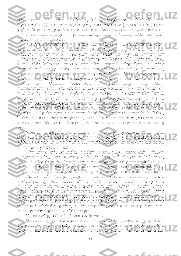 harakatlardan,   qiliqlardan,   holatlardan,   kulgu,   ohanglar   va   boshqalardan   ham
foydalanadilar. Qiliqlar, mimika, ohanglar, to’xtashlar (pauza), hissiy holatlar, kulgu,
yig’i, ko’z qarashlar, yuz ifodalari va boshqalar o’zaro muloqotning nutqsiz vositalari
bo’lib,   ular   muloqot   jarayonini   yanada   kuchaytirib,   uni   to’ldiradi,   ba’zan   esa   nutqli
muloqotning o’rnini bosadi.
Buyuk   rus   yozuvchisi   L.N.   Tolstoy   odamlarda   97   xil   kulgu   turi   hamda   85   xil
ko’z   qarashlari   turi   borligini   kuzatgan,   G.M.   Andreyevaning   yozishicha,   odam   yuz
ifodalari,   nigohlarining   2000   ga   yaqin   ko’rinishlari   bor.   Ayniqsa,   birinchi   bor
uchrashganda   ko’zlar   tuqnashuvi,   nigohlarning   roli   keyingi   muloqotning   taqdiriga
kuchli   ta’sir   ko’rsatishi   maxsus   tadqiqotlar   jarayonida   o’rganilgan.   Bularning
barchasi   muloqotning   hissiy   tomondan   boy,   mazmundor   bo’lishini   ta’minlab,
odamlarning   bir-birlarini   tushunishlariga   yordam   beradi.   Muloqotning   noverbal
vositalarining   milliy   hamda   hududiy   xususiyatlari   borligini   ham   alohida   ta’kidlab
o’tmoq   lozim.   Masalan,   o’zbek   xalqining   muloqot   jarayoni   boy,   o’zaro
munosabatlarining bevosita xarakteri unda shunday vositalarning ko’proq ishlatilishi
bilan   bog’liq.   Bolalarning   o’z   yig’isi   bilan   onasiga   o’z   his-kechinmalari   hamda
xohishlarini   bildirishlari   ham   bolalarning   yosh   xususiyatlariga   bog’liq.   Boshqa
millatlar   madaniyatiga   nazar   tashlanadigan   bo’lsa,   ularda   ham   ba’zi   bir   muloqot
vositalarining   turli   millatlarda   turli   maqsadlarda   ishlatilishining   guvohi   bo’lish
mumkin.   Bolgarlar   agar   biron   narsa   bo’yicha   fikrni   tasdiqlamoqchi   bo’lishsa,
boshlarini u yoq bu yoqqa chayqashar, inkor qilishmoqchi bo’lsa-chi, aksincha, bosh
siltashar   ekan.   Ma’lumki,   o’zbeklar,   ruslar   va   bir   qator   boshqa   millatlar da   buniig
aksi.
Noverbal   muloqotda   suhbatdoshlarning   fazoviy   joylashuvlari   ham   katta
ahamiyatga   ega.   Masalan,   ayollar   ko’proq   hissiyotlarga   boy   bo’lganliklari   sababli,
suhbatlashayotganlarida bir-birlariga yaqin turib gaplashadilar, erkaklar o’rtasida esa
doimo fazoviy masofa bo’ladi. 
Olimlarning   aniqlashlaricha,   bolalarni   odatdagiday   orqama-ketin   o’tqazib
o’qitgandan   ko’ra,   ularni   yuzma-yuz   o’tqazib   davra   qilib   o’qitgan   ma’qul   emish,
chunki  bunday  sharoitda  o’quvchilarda  ham  javobgarlik  hissi   yuqoriroq bo’lar  ekan
hamda   emosiyalar   almashinishgani   uchun   ham   guruhdagi   psixologik   vaziyat   ijobiy
bo’lib, bolalarning predmetga va bir-birlariga munosabatlari ancha yaxshi bular ekan.
Demak,   ta’lim-tarbiya   jarayonini   tashkil   etishda   muloqotning   barcha
vositalariga,   ayniqsa,   nutqqa   e’tibor   berish   kerak.   Bolalarni   ilk   yoshlik
chog’laridanoq   nutq   madaniyatiga   o’rgatish,   nutqlarini   o’stirish   choralarini   ko’rish
zarur. Pedagog esa shunday nutq madaniyatiga ega bo’lishi  kerakki, u avvalo uning
faoliyatini to’g’ri tashkil etishni  ta’minlasin, qolaversa, bolalarda nutqning o’sishiga
imkoniyat   bersin.   Buyuk   pedagoglarimizdan   V.A.Suxomlinskiy   ham   o’qituvchining
madaniyati   to’g’risida   gapirib,   bu   madaniyatning   tarkibiy   va   asosiy   qismi   nutq
madaniyati ekanligini bejnz ta’kidlamagan.
Muloqotning ikkinchi – interaktiv tomoni.
Muloqotning   bu   xususiyati   kishilarning   muloqot   jarayonida   birgalikdagi
faoliyatda   bir-birlariga   amaliy   jihatdan   bevosita   ta’sir   etishlarini   ta’minlaydi.   Shu
tufayli   olamlar   hamkorlikda   ishlash,   bir-birlariga   yordam   berish,   bir-birlaridan
11 