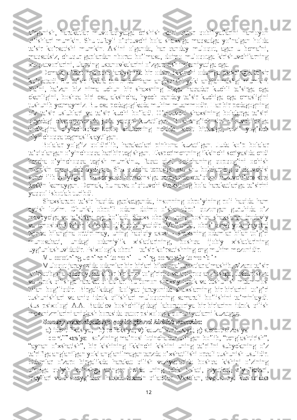 o’rganish,   harakatlar   muvofaqiyatga   erishish   kabi   qator   qobiliyatlarini   namoyon
qilishlari   mumkin.   Shu   tufayli   o’qituvchi   bola   shaxsiga   maqsadga   yo’nalgan   holda
ta’sir   ko’rsatishi   mumkin.   Aslini   olganda,   har   qanday   muloqot,   agar   u   bema’ni,
maqsadsiz,   chuqur   gaplardan   nborat   bo’lmasa,   doimo   muloqotga   kirishuvchilarning
xulq-atvorlarini, ularning ustanovkalarini o’zgartirish imkoniyatiga ega.
Demak, o’zaro muloqot  jarayonida bir odam ikkinchi odamga psixologik ta’sir
ko’rsatadi.   Bu   ta’sir   ikkala   tomondan   ham   anglanishi   yoki   anglanmasligi   mumkin.
Ya’ni,   ba’zan   biz   nima   uchun   bir   shaxsning   bizga   naqadar   kuchli   ta’sirga   ega
ekanligini,   boshqa   biri   esa,   aksincha,   hyech   qanday   ta’sir   kuchiga   ega   emasligini
tushunib yetmaymiz. Bu esa pedagogikada muhim muammodir. Har bir pedagogning
o’z   ta’sir   uslublari   va   ta’sir   kuchi   bo’ladi.   O’qituvchi   shaxsining   bolalarga   ta’siri
quyidagi   eksperpmentda   juda   yaqqol   kuzatilgan.   Boshlang’ich   sinf   o’quvchilariga
anchagina   o’yinchoqlar   berib,   shularning   nchida   faqat   bittasiga,   qizil   yog’och
o’yinchoqqa tegmaslik aytilgan. 
Bolalar   yolg’iz   qoldirilib,   harakatlari   pinhona   kuzatilgan.   Juda   ko’p   bolalar
ta’qiqlangan o’yinchoqqa baribir tegishgan. Eksperimentning ikkinchi seriyasida endi
barcha   o’yinchoqqa   tegish   mumkinu,   faqat   qizil   qutichaning   qopqog’ini   ochish
mumkin   emas,   deb   aytilgan.   Shu   quticha   tepasiga   esa   shu   bolalarning   o’qituvchisi
surati ilib qo’yilgan. Bu seriyada birinchnsiga qaraganda «ta’qiqni buzuvchilar» soni
keskin kamaygan. Demak, bu narsa o’qituvchi shaxsining bola harakatlariga ta’sirini
yaqqol isbotlab turibdi. 
Shaxslararo   ta’sir   haqida   gapketganda,   insonning   obro’yining   roli   haqida   ham
aytish   lozim.   Chunki,   obro’li   odam   doimo   o’sha   obro’   qozongan   guruhida   o’z
mavqyeiga   va   ta’siriga   ega   bo’ladi.   Shaxs   obruyi   uning   boshqa   shaxslarga   irodaviy
va   emosional   ta’sir   ko’rsata   olish q obiliyatidir.   Ma’lumki,   obro’   amal   yoki   hayotni
tajriba   bilangina   orttirilmay,   uning   haqiqiy   asosi   –   shaxsning   odamlar   bilan   to’g’ri
munosabati,   undagi   odamiylik   xislatlarining,   boshqa   ijobiy   xislatlarining
uyg’unlashuvidadir. Psixologik obro’ – ta’sir ko’rsatishning eng muhim mezonidir. 
Muloqotning uchinchi tomoni – uning perseptiv tomonidir
Muloqot jarayonida odamlar bir-birlari bilan ma’lumotlar almashib, o’zaro ta’sir
ko’rsatibgina qolmay, balki bir-birlarini to’g’riroq va aniqroq anglashga, tushunishga
va idrok qilishga harakat qiladilar. Bu tomon shaxsiy idrok va tushunish muammosi
bilan   bog’liqdir.   Birgalikdagi   faoliyat   jarayonida   shaxslarning   bir-birlarini   to’g’ri
tushunishlari   va   aniq   idrok   qilishlari   muloqotning   samarali   bo’lishini   ta’minlaydi.
Rus   psixo logi   A.A.   Badalev   boshchiligidagi   laboratoriya   bir-birlarinn   idrok   qilish
mexanizmlarini aniqlash borasida qator psixologik qonuniyatlarni kuzatgan. 
Bunday mexanizmlarga quyidagilarni kiritish mumkin :
a) identifikasiya;  b) refleksiya; v) kauzal atribusiya; g) stereotipizasiya
Identifikasiya    so’zining ma’nosi lotinchadan olingan bo’lib, “tenglashtirish”,
“aynan   o’xshatish”,   bir   kishining   ikkinchi   kishini   uning   ta’rifini   subyektning   o’z
ta’rifiga anglanilgan yoki anglanilmagan tarzda o’xshatilishi orqali tushunish usulidir.
Odamlar   o’zaro   birgalikda   harakat   qilish   vaziyatlarida   boshqa   kishini   o’zining
o’rniga   qo’yib   ko’rishga   uringan   holda   uning   ichki   holati,   niyatlari,   o’y-fikrlari,
mayllari   va   his-tuyg’ulari   haqida   taxmin   qiladilar.   Masalan,   avgust   oyi   kunlaridan
12 